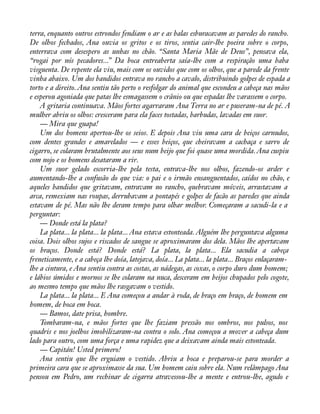 terra, enquanto outros estrondos fendiam o ar e as balas esburacavam as paredes do rancho. 
De olhos fechados, Ana ouvia os gritos e os tiros, sentia cair-lhe poeira sobre o corpo, 
enterrava com desespero as unhas no chão. “Santa Maria Mãe de Deus”, pensava ela, 
“rogai por nós pecadores...” Da boca entreaberta saía-lhe com a respiração uma baba 
visguenta. De repente ela viu, mais com os ouvidos que com os olhos, que a parede da frente 
vinha abaixo. Um dos bandidos entrava no rancho a cavalo, distribuindo golpes de espada a 
torto e a direito. Ana sentiu tão perto o resfolgar do animal que escondeu a cabeça nas mãos 
e esperou agoniada que patas lhe esmagassem o crânio ou que espadas lhe varassem o corpo. 
A gritaria continuava. Mãos fortes agarraram Ana Terra no ar e puseram-na de pé. A 
mulher abriu os olhos: cresceram para ela faces tostadas, barbudas, lavadas em suor. 
— Mira que guapa! 
Um dos homens apertou-lhe os seios. E depois Ana viu uma cara de beiços carnudos, 
com dentes grandes e amarelados — e esses beiços, que cheiravam a cachaça e sarro de 
cigarro, se colaram brutalmente aos seus num beijo que foi quase uma mordida. Ana cuspiu 
com nojo e os homens desataram a rir. 
Um suor gelado escorria-lhe pela testa, entrava-lhe nos olhos, fazendo-os arder e 
aumentando-lhe a confusão do que via: o pai e o irmão ensanguentados, caídos no chão, e 
aqueles bandidos que gritavam, entravam no rancho, quebravam móveis, arrastavam a 
arca, remexiam nas roupas, derrubavam a pontapés e golpes de facão as paredes que ainda 
estavam de pé. Mas não lhe deram tempo para olhar melhor. Começaram a sacudi-la e a 
perguntar: 
— Donde está la plata? 
La plata... la plata... la plata... Ana estava estonteada. Alguém lhe perguntava alguma 
coisa. Dois olhos sujos e riscados de sangue se aproximaram dos dela. Mãos lhe apertavam 
os braços. Donde está? Donde está? La plata, la plata... Ela sacudia a cabeça 
freneticamente, e a cabeça lhe doía, latejava, doía... La plata... la plata... Braços enlaçaram-lhe 
a cintura, e Ana sentiu contra as costas, as nádegas, as coxas, o corpo duro dum homem; 
e lábios úmidos e mornos se lhe colaram na nuca, desceram em beijos chupados pelo cogote, 
ao mesmo tempo que mãos lhe rasgavam o vestido. 
La plata... la plata... E Ana começou a andar à roda, de braço em braço, de homem em 
homem, de boca em boca. 
— Bamos, date prisa, hombre. 
Tombaram-na, e mãos fortes que lhe faziam pressão nos ombros, nos pulsos, nos 
quadris e nos joelhos imobilizaram-na contra o solo. Ana começou a mover a cabeça dum 
lado para outro, com uma força e uma rapidez que a deixavam ainda mais estonteada. 
— Capitán! Usted primero! 
Ana sentiu que lhe erguiam o vestido. Abriu a boca e preparou-se para morder a 
primeira cara que se aproximasse da sua. Um homem caiu sobre ela. Num relâmpago Ana 
pensou em Pedro, um rechinar de cigarra atravessou-lhe a mente e entrou-lhe, agudo e 
 