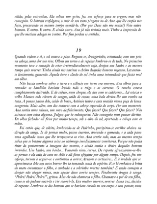 sólido, pelas entranhas. Ela soltou um grito, fez um esforço para se erguer, mas não 
conseguiu. O homem resfolgava, o suor de seu rosto pingava no de Ana, que lhe cuspia nas 
faces, procurando ao mesmo tempo mordê-lo. (Por que Deus não me mata?) Veio outro 
homem. E outro. E outro. E ainda outro. Ana já não resistia mais. Tinha a impressão de 
que lhe metiam adagas no ventre. Por fim perdeu os sentidos. 
19 
Quando voltou a si, o sol estava a pino. Ergueu-se, devagarinho, estonteada, com um peso 
na cabeça, uma dor nos rins. Olhou em torno e de repente lembrou-se de tudo. No primeiro 
momento teve a sensação de estar irremediavelmente suja, desejou um banho e ao mesmo 
tempo quis morrer. Tinha ainda nas narinas o cheiro daqueles homens nojentos. Levantou-se 
lentamente, gemendo. Àquela hora o clarão do sol tinha uma intensidade que fazia mal 
aos olhos. 
Não havia sombras sobre a terra e o silêncio em torno era enorme. Ana olhou para a 
ramada: os bandidos haviam levado todo o trigo e as carretas. O rancho estava 
completamente destruído. E de súbito, num choque, ela deu com os cadáveres... Lá estava o 
velho Maneco todo coberto de sangue, caído de costas: uma bala abrira-lhe um rombo na 
testa. A poucos passos dele, caído de borco, Antônio tinha a cara metida numa poça de lama 
sangrenta. Mais além, um dos escravos com a cabeça separada do corpo. Por um momento 
Ana sentiu uma náusea, um novo desfalecimento. Que fazer? Que fazer? Que fazer? Não 
atinava com coisa alguma. Julgou que ia enlouquecer. Não conseguia nem pensar direito. 
De olhos fechados ali àcou por muito tempo, sob o olho do sol, apertando a cabeça com as 
mãos. 
Foi então que, de súbito, lembrando-se de Pedrinho, precipitou-se coxilha abaixo na 
direção da sanga. Ia de pernas moles, passos incertos, chorando e gemendo, e a cada passo 
uma agulhada como que lhe trespassava os rins. Ana sentia sede, mas ao mesmo tempo 
sabia que se botasse alguma coisa no estômago imediatamente vomitaria. Porque não podia 
tirar do pensamento a imagem dos mortos, e ainda sentia o cheiro daqueles homens 
imundos. Um banho, um banho... Pensando nisso, corria. De repente afrouxaram-se-lhe 
as pernas e ela caiu de cara no chão e ali àcou ofegante por algum tempo. Depois, fez um 
esforço, tornou a erguer-se e continuou a correr. Avistou a corticeira... E à medida que se 
aproximava dela um novo horror lhe ia tomando conta do espírito. E se lá embaixo à beira 
do mato encontrasse o àlho, a cunhada e a sobrinha mortos também? E então começou a 
desejar não chegar nunca, mas apesar disso corria sempre. Finalmente chegou à sanga. 
“Pedro! Pedro! Pedro!”, gritou. Mas ela não chamava o àlho. Chamava o pai de seu àlho, 
como se ele pudesse ouvi-la e vir socorrê-la. Era melhor morrer, morrer duma vez, decidiu 
de repente. Lembrou-se dos homens que se haviam cevado no seu corpo, e sem pensar, num 
 
