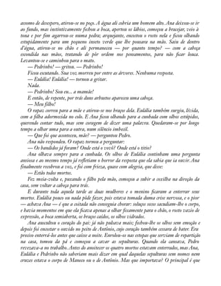 assomo de desespero, atirou-se no poço. A água ali cobria um homem alto. Ana deixou-se ir 
ao fundo, mas instintivamente fechou a boca, apertou os lábios, começou a bracejar, veio à 
tona e por àm agarrou-se numa pedra; arquejante, encostou o rosto nela e àcou olhando 
estupidamente para um pequeno inseto verde que lhe pousara na mão. Saiu de dentro 
d’água, atirou-se no chão e ali permaneceu — por quanto tempo? — com a cabeça 
escondida nas mãos, tratando de pôr ordem nos pensamentos, para não àcar louca. 
Levantou-se e caminhou para o mato. 
— Pedrinho! — gritou. — Pedrinho! 
Ficou escutando. Sua voz morreu por entre as árvores. Nenhuma resposta. 
— Eulália! Eulália! — tornou a gritar. 
Nada. 
— Pedrinho! Sou eu... a mamãe! 
E então, de repente, por trás duns arbustos apareceu uma cabeça. 
— Meu filho! 
O rapaz correu para a mãe e atirou-se nos braços dela. Eulália também surgiu, lívida, 
com a àlha adormecida no colo. E Ana àcou olhando para a cunhada com olhos estúpidos, 
querendo contar tudo, mas sem coragem de dizer uma palavra. Quedaram-se por longo 
tempo a olhar uma para a outra, num silêncio imbecil. 
— Que foi que aconteceu, mãe? — perguntou Pedro. 
Ana não respondeu. O rapaz tornou a perguntar: 
— Os bandidos já foram? Onde está o vovô? Onde está o titio? 
Ana olhava sempre para a cunhada. Os olhos de Eulália continham uma pergunta 
ansiosa e ao mesmo tempo já reáetiam o horror da resposta que ela sabia que ia ouvir. Ana 
finalmente recobrou a voz, e foi com frieza, quase com alegria, que disse: 
— Estão todos mortos. 
Fez meia-volta e, puxando o àlho pela mão, começou a subir a coxilha na direção da 
casa, sem voltar a cabeça para trás. 
E durante toda aquela tarde as duas mulheres e o menino àcaram a enterrar seus 
mortos. Eulália pouco ou nada pôde fazer, pois estava tomada duma crise nervosa, e o pior 
— achava Ana — é que a coitada não conseguia chorar: soluços secos sacudiam-lhe o corpo, 
e havia momentos em que ela àcava apenas a olhar àxamente para o chão, o rosto vazio de 
expressão, a boca semiaberta, os braços caídos, os olhos vidrados. 
Ana auscultou o coração do pai: já não pulsava mais; fechou-lhe os olhos sem emoção e 
depois foi encostar o ouvido no peito de Antônio, cujo coração também cessara de bater. Era 
preciso enterrá-los antes que caísse a noite. Enrolou-os nas estopas que serviam de repartição 
na casa, tomou da pá e começou a cavar as sepulturas. Quando ela cansava, Pedro 
revezava-a no trabalho. Antes do anoitecer os quatro mortos estavam enterrados, mas Ana, 
Eulália e Pedrinho não saberiam mais dizer em qual daquelas sepulturas sem nomes nem 
cruzes estava o corpo de Maneco ou o de Antônio. Mas que importava? O principal é que 
 