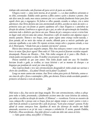 tinham sido enterrados, não ficariam ali para servir de pasto aos urubus. 
Chegou a noite — uma noite morna, de ar parado —, e as duas mulheres atiraram-se 
no chão, extenuadas. Eulália então apertou a àlha contra o peito e desatou o pranto. Ana 
não disse nem fez nada, mas estava contente por ver a cunhada ànalmente botar para fora 
aquele choro que a engasgava. Só fechou os olhos quando, cessados os soluços, viu a outra 
adormecer. Ana Terra dormiu um sono atormentado de febre, acordou no meio da noite e a 
primeira coisa que viu foram as quatro sepulturas sob o luar. Ergueu-se e caminhou na 
direção da cabana. Lembrava-se agora de que o pai, ao saber da aproximação dos bandidos, 
enterrara todo o dinheiro que havia em casa. Tomou da pá e começou a cavar a terra bem 
no lugar onde estivera uma das camas. Encontrou o cofre de madeira com algumas onças e 
muitos patacões. Tomou-o nos braços, como quem segura uma criança recém-nascida, e 
àcou parada, ali no meio das ruínas do rancho, olhando para os móveis quebrados que 
estavam espalhados a seu redor. De repente avistou, intata sobre o pequeno estrado, a roca 
de d. Henriqueta. “Ainda bem que a mamãe está morta”, pensou. 
Havia uma imensa paz naqueles campos. Mas Ana começou a temer o novo dia que em 
breve ia raiar. Que fazer agora? Para onde ir? Não era possível àcarem sozinhas naquele 
descampado. Pensou em Horácio... Não. Não tinha coragem de ir para o Rio Pardo: o 
irmão podia envergonhar-se dela. O melhor era procurar outro sítio. 
Pensou também no que iam comer. Não tinha àcado nada em casa. Os bandidos 
haviam levado o gado, as ovelhas, as vacas leiteiras e até as mantas de charque e as 
linguiças que pendiam do varal, por cima do fogão. 
Ana respirou fundo e teve um estremecimento desagradável: tinha ainda nas narinas o 
cheiro dos castelhanos... (La plata! Donde está la plata? La plata!) 
Longe no mato cantou um urutau. Ana Terra voltou para perto de Pedrinho, sentou-se 
em cima do cofre e àcou a contemplar o àlho, que dormia. Estava ainda acordada quando o 
primeiro sol dourou o rosto do menino. 
20 
Mal raiou o dia, Ana ouviu um longo mugido. Teve um estremecimento, voltou a cabeça 
para todos os lados, procurando, e ànalmente avistou uma das vacas leiteiras da estância, 
que subia a coxilha na direção do rancho. A Mimosa! — reconheceu. Correu ao encontro da 
vaca, enlaçou-lhe o pescoço com os braços, àcou por algum tempo a sentir contra o rosto o 
calor bom do animal e a acariciar-lhe o pelo do pescoço. “Leite pras crianças”, pensou. O dia 
aànal de contas começava bem. Apanhou do meio dos destroços do rancho um balde 
amassado, acocorou-se ao pé da vaca e começou a ordenhá-la. E assim, quando Eulália, 
Pedrinho e Rosa acordaram, Ana pôde oferecer a cada um deles um caneco de leite. 
— Sabe quem voltou, meu filho? A Mimosa. 
 