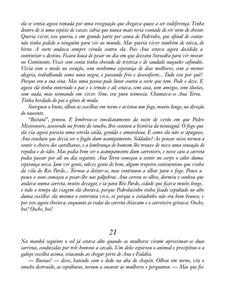 ela se sentia agora tomada por uma resignação que chegava quase a ser indiferença. Tinha 
dentro de si uma espécie de vazio: sabia que nunca mais teria vontade de rir nem de chorar. 
Queria viver, isso queria, e em grande parte por causa de Pedrinho, que aànal de contas 
não tinha pedido a ninguém para vir ao mundo. Mas queria viver também de raiva, de 
birra. A sorte andava sempre virada contra ela. Pois Ana estava agora decidida a 
contrariar o destino. Ficara louca de pesar no dia em que deixara Sorocaba para vir morar 
no Continente. Vezes sem conta tinha chorado de tristeza e de saudade naqueles cafundós. 
Vivia com o medo no coração, sem nenhuma esperança de dias melhores, sem a menor 
alegria, trabalhando como uma negra, e passando frio e desconforto... Tudo isso por quê? 
Porque era a sua sina. Mas uma pessoa pode lutar contra a sorte que tem. Pode e deve. E 
agora ela tinha enterrado o pai e o irmão e ali estava, sem casa, sem amigos, sem ilusões, 
sem nada, mas teimando em viver. Sim, era pura teimosia. Chamava-se Ana Terra. 
Tinha herdado do pai o gênio de mula. 
Soergueu o busto, olhou as coxilhas em torno e avistou um fogo, muito longe, na direção 
do nascente. 
“Boitatá”, pensou. E lembrou-se imediatamente da noite de verão em que Pedro 
Missioneiro, acocorado na frente do rancho, lhes contara a história da teiniaguá. O fogo que 
ela via agora parecia uma estrela caída, graúda e amarelona. E como ela não se apagasse, 
Ana concluiu que devia ser o fogão dum acampamento. Soldados? Ao pensar nisso tornou a 
sentir o cheiro dos castelhanos, e a lembrança de homem lhe trouxe de novo uma sensação de 
repulsa e de ódio. Mas podia bem ser o acampamento dum carreteiro, e nesse caso a carreta 
podia passar por ali no dia seguinte. Ana Terra começou a sentir no corpo o calor duma 
esperança nova. Iam ver gente, talvez gente de bem, algum tropeiro continentino que vinha 
da vila do Rio Pardo... Tornou a deitar-se, mas continuou a olhar para o fogo. Pouco a 
pouco o sono começou a pesar-lhe nas pálpebras. Ana cerrou os olhos, dormiu e sonhou que 
andava numa carreta, muito devagar, e ia para Rio Pardo, cidade que àcava muito longe, 
e todo o tempo da viagem ela chorava, porque Pedrolucinho tinha àcado sepultado no alto 
duma coxilha: ela mesma o enterrara vivo, só porque o coitadinho não era bem branco; e 
por isso agora chorava, enquanto as rodas da carreta chiavam e o carreteiro gritava: Ooche, 
boi! Ooche, boi! 
21 
Na manhã seguinte o sol já estava alto quando as mulheres viram aproximar-se duas 
carretas, conduzidas por três homens a cavalo. Um deles esporeou o animal e precipitou-o a 
galope coxilha acima, estacando ao chegar perto de Ana e Eulália. 
— Buenas! — disse, batendo com o dedo na aba do chapéu. Olhou em torno, viu o 
rancho destruído, as sepulturas, tornou a encarar as mulheres e perguntou: — Mas que foi 
 