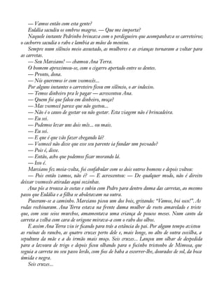 — Vamos então com esta gente? 
Eulália sacudiu os ombros magros. — Que me importa? 
Naquele instante Pedrinho brincava com o perdigueiro que acompanhava os carreteiros; 
o cachorro sacudia o rabo e lambia as mãos do menino. 
Sempre num silêncio meio assustado, as mulheres e as crianças tornaram a voltar para 
as carretas. 
— Seu Marciano! — chamou Ana Terra. 
O homem aproximou-se, com o cigarro apertado entre os dentes. 
— Pronto, dona. 
— Nós queremos ir com vosmecês... 
Por alguns instantes o carreteiro ficou em silêncio, o ar indeciso. 
— Temos dinheiro pra le pagar — acrescentou Ana. 
— Quem foi que falou em dinheiro, moça? 
— Mas vosmecê parece que não gostou... 
— Não é o causo de gostar ou não gostar. Esta viagem não é brincadeira. 
— Eu sei. 
— Podemos levar uns dois mês... ou mais. 
— Eu sei. 
— E que é que vão fazer chegando lá? 
— Vosmecê não disse que esse seu parente ia fundar um povoado? 
— Pois é, disse. 
— Então, acho que podemos ficar morando lá. 
— Isso é. 
Marciano fez meia-volta, foi confabular com os dois outros homens e depois voltou: 
— Pois então vamos, não é? — E acrescentou: — De qualquer modo, não é direito 
deixar vosmecês atiradas aqui sozinhas. 
Ana pôs a trouxa às costas e subiu com Pedro para dentro duma das carretas, ao mesmo 
passo que Eulália e a filha se aboletavam na outra. 
Puseram-se a caminho. Marciano picou um dos bois, gritando: “Vamos, boi osco!”. As 
rodas rechinaram. Ana Terra estava na frente duma mulher de rosto amarelado e triste 
que, com seus seios murchos, amamentava uma criança de poucos meses. Num canto da 
carreta a velha com cara de origone mirava-a com o rabo dos olhos. 
E assim Ana Terra viu ir àcando para trás a estância do pai. Por algum tempo avistou 
as ruínas do rancho, as quatro cruzes perto dele e, mais longe, no alto de outra coxilha, a 
sepultura da mãe e a do irmão mais moço. Seis cruzes... Lançou um olhar de despedida 
para a lavoura de trigo e depois àcou olhando para o focinho tristonho de Mimosa, que 
seguia a carreta no seu passo lerdo, com àos de baba a escorrer-lhe, dourados de sol, da boca 
úmida e negra. 
Seis cruzes... 
 