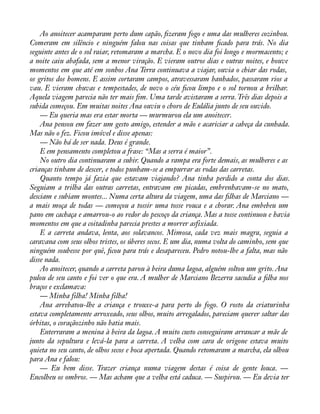 Ao anoitecer acamparam perto dum capão, àzeram fogo e uma das mulheres cozinhou. 
Comeram em silêncio e ninguém falou nas coisas que tinham àcado para trás. No dia 
seguinte antes de o sol raiar, retomaram a marcha. E o novo dia foi longo e mormacento; e 
a noite caiu abafada, sem a menor viração. E vieram outros dias e outras noites, e houve 
momentos em que até em sonhos Ana Terra continuava a viajar, ouvia o chiar das rodas, 
os gritos dos homens. E assim cortaram campos, atravessaram banhados, passaram rios a 
vau. E vieram chuvas e tempestades, de novo o céu àcou limpo e o sol tornou a brilhar. 
Aquela viagem parecia não ter mais àm. Uma tarde avistaram a serra. Três dias depois a 
subida começou. Em muitas noites Ana ouviu o choro de Eulália junto de seu ouvido. 
— Eu queria mas era estar morta — murmurou ela um anoitecer. 
Ana pensou em fazer um gesto amigo, estender a mão e acariciar a cabeça da cunhada. 
Mas não o fez. Ficou imóvel e disse apenas: 
— Não há de ser nada. Deus é grande. 
E em pensamento completou a frase: “Mas a serra é maior”. 
No outro dia continuaram a subir. Quando a rampa era forte demais, as mulheres e as 
crianças tinham de descer, e todos punham-se a empurrar as rodas das carretas. 
Quanto tempo já fazia que estavam viajando? Ana tinha perdido a conta dos dias. 
Seguiam a trilha das outras carretas, entravam em picadas, embrenhavam-se no mato, 
desciam e subiam montes... Numa certa altura da viagem, uma das àlhas de Marciano — 
a mais moça de todas — começou a tossir uma tosse rouca e a chorar. Ana embebeu um 
pano em cachaça e amarrou-o ao redor do pescoço da criança. Mas a tosse continuou e havia 
momentos em que a coitadinha parecia prestes a morrer asfixiada. 
E a carreta andava, lenta, aos solavancos. Mimosa, cada vez mais magra, seguia a 
caravana com seus olhos tristes, os úberes secos. E um dia, numa volta do caminho, sem que 
ninguém soubesse por quê, àcou para trás e desapareceu. Pedro notou-lhe a falta, mas não 
disse nada. 
Ao anoitecer, quando a carreta parou à beira duma lagoa, alguém soltou um grito. Ana 
pulou de seu canto e foi ver o que era. A mulher de Marciano Bezerra sacudia a àlha nos 
braços e exclamava: 
— Minha filha! Minha filha! 
Ana arrebatou-lhe a criança e trouxe-a para perto do fogo. O rosto da criaturinha 
estava completamente arroxeado, seus olhos, muito arregalados, pareciam querer saltar das 
órbitas, o coraçãozinho não batia mais. 
Enterraram a menina à beira da lagoa. A muito custo conseguiram arrancar a mãe de 
junto da sepultura e levá-la para a carreta. A velha com cara de origone estava muito 
quieta no seu canto, de olhos secos e boca apertada. Quando retomaram a marcha, ela olhou 
para Ana e falou: 
— Eu bem disse. Trazer criança numa viagem destas é coisa de gente louca. — 
Encolheu os ombros. — Mas acham que a velha está caduca. — Suspirou. — Eu devia ter 
 