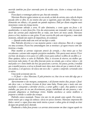 morrido também pra àcar enterrada perto da minha neta. Assim a criança não àcava 
sozinha. 
Ficou depois a resmungar palavras que Ana não entendeu. 
Marciano Bezerra seguia soturno no seu cavalo, ao lado da carreta, com a aba do chapéu 
puxada sobre os olhos. E, nos muitos dias que se seguiram, quase não falou. Chupava seu 
chimarrão em silêncio, e de quando em quando suspirava. Dali por diante ninguém mais 
mencionou o nome da criança morta. 
Continuaram subindo a serra. O calor diminuíra, o vento agora era fresco e de 
manhãzinha e à noite fazia frio. Um dia atravessaram um tremedal e todos tiveram de 
descer das carretas para empurrar-lhes as rodas, com barro até meia canela. Marciano 
picava os bois, incitava-os com gritos. O suor escorria-lhe pela cara trigueira, e num dado 
momento, soltando um suspiro de impaciência, ele exclamou: 
— Quando urubu anda sem sorte até nas lajes se atola. 
Mas Pedrinho divertia-se à sua maneira quieta e meio silenciosa. Para ele a viagem 
era uma aventura. Fizera boa camaradagem com as meninas e já agora trocava com elas 
histórias e risadas. 
Pelas manhãs as carretas viajavam através da cerração, e Ana temia que os bois 
resvalassem e caíssem todos naqueles precipícios medonhos. Não queria mais morrer. Viver 
era bom: ela desejava viver, para ver o àlho crescer, para conhecer os àlhos de seu àlho e, se 
Deus ajudasse, talvez os netos de Pedrinho. Mas, se tivessem de morrer, era melhor que 
morressem todos juntos. E seus olhos àcavam postos na estrada, que a névoa velava: e ela 
mal podia ver o lento lombo dos bois que puxavam a carreta. Aos poucos, porém, à medida 
que a manhã passava, a névoa ia àcando mais clara, mais clara até que se sumia de todo, o 
céu azulava, o sol aparecia e lá estava um novo dia — quente e comprido e arrastado como 
os outros. 
Uma tarde avistaram um rio. 
— O Jacuí — disse Marciano. E pela primeira vez Ana viu no rosto dele algo que se 
parecia com um sorriso. 
Aproximaram-se das margens, acamparam, e ali àcaram muitos dias, porque o Jacuí 
não dava vau, e os homens tiveram de fazer uma balsa. Foram para o mato com seus 
machados e começaram a derrubar árvores, a cortar galhos e cipós. Ana ajudou-os nesse 
trabalho, que para ela era um divertimento, porque trabalhando ela não pensava, e não 
pensando afugentava as lembranças tristes. Eulália auxiliava as outras mulheres a 
preparar a comida e a cuidar das crianças. 
Pedrinho estava encantado. Nunca vira um rio tão grande como aquele. Era maior, 
muito maior que a sanga da estância e devia ter peixes enormes. Marciano emprestou-lhe 
linha e anzol e o rapaz àcou uma tarde inteira a pescar e soltou gritos de triunfo ao tirar 
da água um grande peixe dourado. 
Finalmente a balsa àcou pronta e as carretas atravessaram em duas viagens aquele rio 
 
