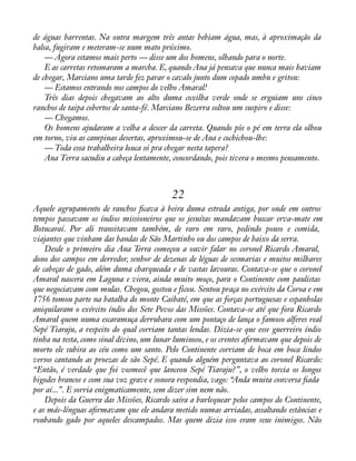 de águas barrentas. Na outra margem três antas bebiam água, mas, à aproximação da 
balsa, fugiram e meteram-se num mato próximo. 
— Agora estamos mais perto — disse um dos homens, olhando para o norte. 
E as carretas retomaram a marcha. E, quando Ana já pensava que nunca mais haviam 
de chegar, Marciano uma tarde fez parar o cavalo junto dum copado umbu e gritou: 
— Estamos entrando nos campos do velho Amaral! 
Três dias depois chegavam ao alto duma coxilha verde onde se erguiam uns cinco 
ranchos de taipa cobertos de santa-fé. Marciano Bezerra soltou um suspiro e disse: 
— Chegamos. 
Os homens ajudaram a velha a descer da carreta. Quando pôs o pé em terra ela olhou 
em torno, viu as campinas desertas, aproximou-se de Ana e cochichou-lhe: 
— Toda essa trabalheira louca só pra chegar nesta tapera? 
Ana Terra sacudiu a cabeça lentamente, concordando, pois tivera o mesmo pensamento. 
22 
Aquele agrupamento de ranchos àcava à beira duma estrada antiga, por onde em outros 
tempos passavam os índios missioneiros que os jesuítas mandavam buscar erva-mate em 
Botucaraí. Por ali transitavam também, de raro em raro, pedindo pouso e comida, 
viajantes que vinham das bandas de São Martinho ou dos campos de baixo da serra. 
Desde o primeiro dia Ana Terra começou a ouvir falar no coronel Ricardo Amaral, 
dono dos campos em derredor, senhor de dezenas de léguas de sesmarias e muitos milhares 
de cabeças de gado, além duma charqueada e de vastas lavouras. Contava-se que o coronel 
Amaral nascera em Laguna e viera, ainda muito moço, para o Continente com paulistas 
que negociavam com mulas. Chegou, gostou e ficou. Sentou praça no exército da Coroa e em 
1756 tomou parte na batalha do monte Caibaté, em que as forças portuguesas e espanholas 
aniquilaram o exército índio dos Sete Povos das Missões. Contava-se até que fora Ricardo 
Amaral quem numa escaramuça derrubara com um pontaço de lança o famoso alferes real 
Sepé Tiaraju, a respeito do qual corriam tantas lendas. Dizia-se que esse guerreiro índio 
tinha na testa, como sinal divino, um lunar luminoso, e os crentes aàrmavam que depois de 
morto ele subira ao céu como um santo. Pelo Continente corriam de boca em boca lindos 
versos cantando as proezas de são Sepé. E quando alguém perguntava ao coronel Ricardo: 
“Então, é verdade que foi vosmecê que lanceou Sepé Tiaraju?”, o velho torcia os longos 
bigodes brancos e com sua voz grave e sonora respondia, vago: “Anda muita conversa àada 
por aí...”. E sorria enigmaticamente, sem dizer sim nem não. 
Depois da Guerra das Missões, Ricardo saíra a burlequear pelos campos do Continente, 
e as más-línguas aàrmavam que ele andara metido numas arriadas, assaltando estâncias e 
roubando gado por aqueles descampados. Mas quem dizia isso eram seus inimigos. Não 
 