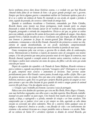 havia nenhuma prova clara dessas histórias escuras, e a verdade era que hoje Ricardo 
Amaral tinha fama de ser homem de bem e de gozar grande prestígio com o governo. 
Sempre que havia alguma guerra o comandante militar do Continente apelava para ele e 
lá se ia o senhor da estância de Santa Fé, montado no seu cavalo, de espada e pistolas à 
cinta, seguido da peonada, dos escravos e dum bando de amigos leais. 
Quando os castelhanos invadiram o Continente, comandados por Pedro Ceballos, 
Ricardo lutara como tenente nas forças portuguesas, tendo tomado parte no ataque 
fracassado à cidade do Rio Grande; apesar de ter recebido no peito uma bala, continuara 
brigando, protegendo a retirada dos companheiros. Dizia-se até que, ao gritar as ordens 
para seus soldados, as palavras lhe saíam da boca junto com golfadas de sangue. Anos depois, 
quando Vertiz y Salcedo invadiu de novo o Continente com suas tropas, Ricardo Amaral e 
seus homens se juntaram às forças do tenente-general João Henrique de Bohm que 
assaltaram e retomaram a vila do Rio Grande. Amaral foi dos primeiros a entrar na vila; 
entrara de espada desembainhada, no seu cavalo marchador, cumprimentando 
galantemente as raras moças que assomavam meio bisonhas às janelas de suas casas. 
Como recompensa pelos seus serviços, o governo lhe ia dando, além de condecorações, 
terras. Murmuravam-se histórias a respeito da maneira como ele conseguira seus muitos 
campos. A lei não permitia que uma pessoa possuísse mais de três léguas de sesmarias, mas 
Ricardo Amaral, seguindo o exemplo astuto de muitos outros sesmeiros, recebera as suas 
três léguas e pedira mais sesmarias em nome da esposa, dos àlhos e até dos netos que ainda 
estavam por nascer. 
Depois da expulsão dos espanhóis e do Tratado de Santo Ildefonso, Ricardo retirara-se 
para a estância e, segundo sua própria expressão, “sossegara o pito”. Entregara-se à criação 
de gado, comprara mais escravos e aumentara as lavouras. Suas carretas saíam 
periodicamente para o Rio Grande e outros pontos, levando trigo, milho e feijão. Mas o que 
ele gostava mesmo era da criação. Era com uma certa volúpia que parava rodeio, curava 
bicheiras, marcava o gado. Era voz geral que o próprio Ricardo gostava de sangrar as reses 
para carnear e que seus olhos luziam de gozo quando ele sentia o sangue quente do animal 
escorrer-lhe pelo braço. Um dia alguém ouviu-o dizer: 
— Criação é que é trabalho pra homem. Lavoura é coisa de português. 
Falava com certo desdém dos açorianos que vira em Rio Pardo, Porto Alegre e Viamão, 
com suas barbichas engraçadas, seus olhos azuis e sua fala esquisita. Para Ricardo, trabalho 
manual era para mulher ou para negro. Um homem bem macho devia saber manejar a 
espada, a lança, a espingarda e a pistola, entender de criação e ser bom cavaleiro. Não 
compreendia que se pudesse viver com os pés sempre no chão, agarrado ao cabo duma 
enxada ou exercendo um ofício sedentário. Para ele o comércio tinha qualquer coisa de 
indigno e desprezível. Amava os cavalos, e sua àlosoàa de vida e seu conhecimento das 
criaturas e dos animais levavam-no a traçar paralelos entre os homens e os cavalos. Todos 
ali na estância de Santa Fé e arredores repetiam os ditados do coronel Ricardo, que 
 