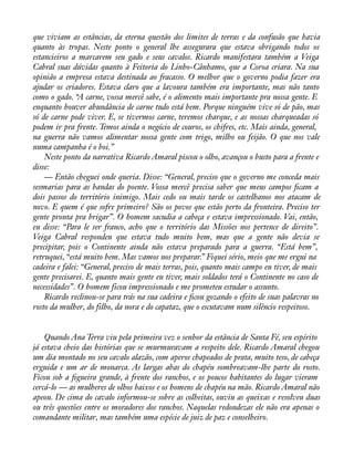 que viviam as estâncias, da eterna questão dos limites de terras e da confusão que havia 
quanto às tropas. Neste ponto o general lhe assegurara que estava obrigando todos os 
estancieiros a marcarem seu gado e seus cavalos. Ricardo manifestara também a Veiga 
Cabral suas dúvidas quanto à Feitoria do Linho-Cânhamo, que a Coroa criara. Na sua 
opinião a empresa estava destinada ao fracasso. O melhor que o governo podia fazer era 
ajudar os criadores. Estava claro que a lavoura também era importante, mas não tanto 
como o gado. “A carne, vossa mercê sabe, é o alimento mais importante pra nossa gente. E 
enquanto houver abundância de carne tudo está bem. Porque ninguém vive só de pão, mas 
só de carne pode viver. E, se tivermos carne, teremos charque, e as nossas charqueadas só 
podem ir pra frente. Temos ainda o negócio de couros, os chifres, etc. Mais ainda, general, 
na guerra não vamos alimentar nossa gente com trigo, milho ou feijão. O que nos vale 
numa campanha é o boi.” 
Neste ponto da narrativa Ricardo Amaral piscou o olho, avançou o busto para a frente e 
disse:— 
Então cheguei onde queria. Disse: “General, preciso que o governo me conceda mais 
sesmarias para as bandas do poente. Vossa mercê precisa saber que meus campos àcam a 
dois passos do território inimigo. Mais cedo ou mais tarde os castelhanos nos atacam de 
novo. E quem é que sofre primeiro? São os povos que estão perto da fronteira. Preciso ter 
gente pronta pra brigar”. O homem sacudia a cabeça e estava impressionado. Vai, então, 
eu disse: “Para le ser franco, acho que o território das Missões nos pertence de direito”. 
Veiga Cabral respondeu que estava tudo muito bem, mas que a gente não devia se 
precipitar, pois o Continente ainda não estava preparado para a guerra. “Está bem”, 
retruquei, “está muito bem. Mas vamos nos preparar.” Fiquei sério, meio que me ergui na 
cadeira e falei: “General, preciso de mais terras, pois, quanto mais campo eu tiver, de mais 
gente precisarei. E, quanto mais gente eu tiver, mais soldados terá o Continente no caso de 
necessidades”. O homem ficou impressionado e me prometeu estudar o assunto. 
Ricardo reclinou-se para trás na sua cadeira e àcou gozando o efeito de suas palavras no 
rosto da mulher, do filho, da nora e do capataz, que o escutavam num silêncio respeitoso. 
Quando Ana Terra viu pela primeira vez o senhor da estância de Santa Fé, seu espírito 
já estava cheio das histórias que se murmuravam a respeito dele. Ricardo Amaral chegou 
um dia montado no seu cavalo alazão, com aperos chapeados de prata, muito teso, de cabeça 
erguida e um ar de monarca. As largas abas do chapéu sombreavam-lhe parte do rosto. 
Ficou sob a àgueira grande, à frente dos ranchos, e os poucos habitantes do lugar vieram 
cercá-lo — as mulheres de olhos baixos e os homens de chapéu na mão. Ricardo Amaral não 
apeou. De cima do cavalo informou-se sobre as colheitas, ouviu as queixas e resolveu duas 
ou três questões entre os moradores dos ranchos. Naquelas redondezas ele não era apenas o 
comandante militar, mas também uma espécie de juiz de paz e conselheiro. 
 