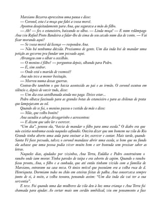 Marciano Bezerra aproveitou uma pausa e disse: 
— Coronel, esta é a moça que falei a vossa mercê. 
Apontou desajeitadamente para Ana, que segurava a mão do filho. 
— Ah! — fez o estancieiro, baixando os olhos. — Linda moça! — E num relâmpago 
Ana viu Rafael Pinto Bandeira a falar-lhe de cima do seu cavalo num dia de vento. — Vai 
ficar morando aqui? 
— Se vossa mercê dá licença — respondeu Ana. 
— Não há nenhuma dúvida. Precisamos de gente. Um dia inda hei de mandar uma 
petição ao governo pra fundar um povoado aqui. 
Abrangeu com o olhar o coxilhão. 
— O menino é filho? — perguntou depois, olhando para Pedro. 
— É, sim senhor. 
— Onde está o marido de vosmecê? 
Ana não teve a menor hesitação. 
— Morreu numa dessas guerras. 
Contou-lhe também o que havia acontecido ao pai e ao irmão. O coronel escutou em 
silêncio e, depois de ouvir tudo, disse: 
— Um dia essa castelhanada ainda nos paga. Deixe estar... 
Pedro olhava fascinado para as grandes botas do estancieiro e para as chilenas de prata 
que lampejavam ao sol. 
Quando ele se foi, o menino puxou o vestido da mãe e disse: 
— Mãe, que velho bonito! 
Ana sacudiu a cabeça devagarinho e acrescentou: 
— E dizem que sabe ler e escrever. 
“Um dia”, pensou ela, “havia de mandar o àlho para uma escola.” O diabo era que 
não existia nenhuma escola naqueles cafundós. Ouvira dizer que um homem na vila do Rio 
Grande tinha aberto uma aula para ensinar a ler, escrever e contar. Mais tarde, quando 
Santa Fé fosse povoado, talvez o coronel mandasse abrir uma escola, se bem que no fundo 
ela achasse que uma pessoa podia viver muito bem e ser honrada sem precisar saber as 
letras. 
Naqueles dias, ajudados por vizinhos, Ana Terra, Eulália e Pedro construíram o 
rancho onde iam morar. Tinha paredes de taipa e era coberto de capim. Quando o rancho 
àcou pronto, Ana, o àlho e a cunhada, que até então tinham vivido com a família de 
Marciano, entraram na casa nova. O único móvel que possuíam era a velha roca de d. 
Henriqueta. Dormiam todos no chão em esteiras feitas de palha. Ana conservava sempre 
junto de si, à noite, a velha tesoura, pensando assim: “Um dia inda ela vai ter a sua 
serventia”. 
E teve. Foi quando uma das mulheres da vila deu à luz uma criança e Ana Terra foi 
chamada para ajudar. Ao cortar mais um cordão umbilical, viu em pensamento a face 
 