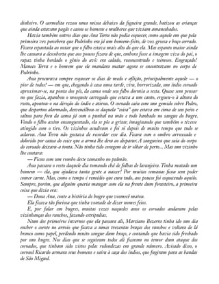 dinheiro. O carmelita rezou uma missa debaixo da àgueira grande, batizou as crianças 
que ainda estavam pagãs e casou os homens e mulheres que viviam amancebados. 
Havia também outros dias que Ana Terra não podia esquecer, como aquele em que pela 
primeira vez percebera que Pedrinho era já um homem-feito, de voz grossa e buço cerrado. 
Ficara espantada ao notar que o àlho estava mais alto do que ela. Mas espanto maior ainda 
lhe causara a descoberta que aos poucos àzera de que, embora fosse a imagem viva do pai, o 
rapaz tinha herdado o gênio do avô: era calado, reconcentrado e teimoso. Engraçado! 
Maneco Terra e o homem que ele mandara matar agora se encontravam no corpo de 
Pedrinho. 
Ana procurava sempre esquecer os dias de medo e aáição, principalmente aquele — o 
pior de todos! — em que, chegando à casa uma tarde, vira, horrorizada, um índio coroado 
aproximar-se, na ponta dos pés, da cama onde seu àlho dormia a sesta. Quase sem pensar 
no que fazia, apanhou o mosquete carregado que estava a um canto, ergueu-o à altura do 
rosto, apontou-o na direção do índio e atirou. O coroado caiu com um gemido sobre Pedro, 
que despertou alarmado, desvencilhou-se daquela “coisa” que estava em cima de seu peito e 
saltou para fora da cama já com o punhal na mão e todo banhado no sangue do bugre. 
Vendo o àlho assim ensanguentado, ela se pôs a gritar, imaginando que também o tivesse 
atingido com o tiro. Os vizinhos acudiram e foi só depois de muito tempo que tudo se 
aclarou. Ana Terra não gostava de recordar esse dia. Ficara com o ombro arroxeado e 
dolorido por causa do coice que a arma lhe dera ao disparar. A sangueira que saía do corpo 
do coroado deixara-a tonta. Não tinha tido coragem de ir olhar de perto... Mas um vizinho 
lhe contara: 
— Ficou com um rombo deste tamanho no pulmão. 
Ana passara o resto daquele dia tomando chá de folhas de laranjeira. Tinha matado um 
homem — ela, que ajudava tanta gente a nascer! Por muitas semanas àcou sem poder 
comer carne. Mas, como o tempo é remédio que cura tudo, aos poucos foi esquecendo aquilo. 
Sempre, porém, que alguém queria mangar com ela na frente dum forasteiro, a primeira 
coisa que dizia era: 
— Dona Ana, conte a história do bugre que vosmecê matou. 
Ela ficava tão furiosa que tinha vontade de dizer nomes feios. 
E, por falar em bugres, muitas vezes naqueles anos os coroados andaram pelas 
vizinhanças dos ranchos, fazendo estripulias. 
Num dos primeiros invernos que ela passara ali, Marciano Bezerra tinha ido um dia 
encher o corote no arroio que àcava a umas trezentas braças dos ranchos e voltara de lá 
branco como papel, perdendo muito sangue dum braço, e contando que havia sido frechado 
por um bugre. Nos dias que se seguiram todos ali àcaram no temor dum ataque dos 
coroados, que tinham sido vistos pelas redondezas em grande número. Avisado disso, o 
coronel Ricardo armara seus homens e saíra à caça dos índios, que fugiram para as bandas 
de São Miguel. 
 