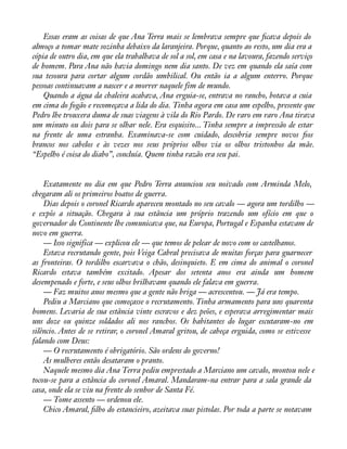 Essas eram as coisas de que Ana Terra mais se lembrava sempre que àcava depois do 
almoço a tomar mate sozinha debaixo da laranjeira. Porque, quanto ao resto, um dia era a 
cópia de outro dia, em que ela trabalhava de sol a sol, em casa e na lavoura, fazendo serviço 
de homem. Para Ana não havia domingo nem dia santo. De vez em quando ela saía com 
sua tesoura para cortar algum cordão umbilical. Ou então ia a algum enterro. Porque 
pessoas continuavam a nascer e a morrer naquele fim de mundo. 
Quando a água da chaleira acabava, Ana erguia-se, entrava no rancho, botava a cuia 
em cima do fogão e recomeçava a lida do dia. Tinha agora em casa um espelho, presente que 
Pedro lhe trouxera duma de suas viagens à vila do Rio Pardo. De raro em raro Ana tirava 
um minuto ou dois para se olhar nele. Era esquisito... Tinha sempre a impressão de estar 
na frente de uma estranha. Examinava-se com cuidado, descobria sempre novos àos 
brancos nos cabelos e às vezes nos seus próprios olhos via os olhos tristonhos da mãe. 
“Espelho é coisa do diabo”, concluía. Quem tinha razão era seu pai. 
Exatamente no dia em que Pedro Terra anunciou seu noivado com Arminda Melo, 
chegaram ali os primeiros boatos de guerra. 
Dias depois o coronel Ricardo apareceu montado no seu cavalo — agora um tordilho — 
e expôs a situação. Chegara à sua estância um próprio trazendo um ofício em que o 
governador do Continente lhe comunicava que, na Europa, Portugal e Espanha estavam de 
novo em guerra. 
— Isso significa — explicou ele — que temos de pelear de novo com os castelhanos. 
Estava recrutando gente, pois Veiga Cabral precisava de muitas forças para guarnecer 
as fronteiras. O tordilho escarvava o chão, desinquieto. E em cima do animal o coronel 
Ricardo estava também excitado. Apesar dos setenta anos era ainda um homem 
desempenado e forte, e seus olhos brilhavam quando ele falava em guerra. 
— Faz muitos anos mesmo que a gente não briga — acrescentou. — Já era tempo. 
Pediu a Marciano que começasse o recrutamento. Tinha armamento para uns quarenta 
homens. Levaria de sua estância vinte escravos e dez peões, e esperava arregimentar mais 
uns doze ou quinze soldados ali nos ranchos. Os habitantes do lugar escutaram-no em 
silêncio. Antes de se retirar, o coronel Amaral gritou, de cabeça erguida, como se estivesse 
falando com Deus: 
— O recrutamento é obrigatório. São ordens do governo! 
As mulheres então desataram o pranto. 
Naquele mesmo dia Ana Terra pediu emprestado a Marciano um cavalo, montou nele e 
tocou-se para a estância do coronel Amaral. Mandaram-na entrar para a sala grande da 
casa, onde ela se viu na frente do senhor de Santa Fé. 
— Tome assento — ordenou ele. 
Chico Amaral, àlho do estancieiro, azeitava suas pistolas. Por toda a parte se notavam 
 