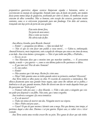 preparativos guerreiros: alguns escravos limpavam espadas e baionetas, outros se 
exercitavam no manejo de espingardas. Sentado num cepo, de facão em punho, um mulato 
fazia ponta numa lança de guajuvira, assobiando por entre os dentes. As mulheres da casa 
estavam de olhos vermelhos. Mas os homens, com exceção dos escravos, pareciam muito 
contentes, como se se estivessem preparando para um fandango. Um deles até cantava, 
trançando um laço perto da porta da casa-grande: 
Esta noite dormi fora, 
Na porta do meu amor; 
Deu o vento na roseira 
Me cobriu todo de flor. 
Ana olhava, bisonha, para Ricardo Amaral. 
— Então? — perguntou este último. — Que novidade há? 
— Não vê que eu vim fazer um pedido a vossa mercê... — Calou-se, embaraçada. 
Amaral brincava, meio impaciente, com a argola do rebenque que estava em cima da mesa, 
a seu lado. Ana criou ânimo e prosseguiu: — Não vê que tenho um filho, o Pedrinho... 
— Eu sei, eu sei. 
— Seu Marciano disse que o menino tem que marchar também... — E acrescentou 
rápida, a medo — pra guerra —, como se esta última palavra lhe queimasse os lábios. 
— E que tem isso? Pois ele não é homem? 
— É, sim senhor. 
— Então? 
— Mas acontece que é tão moço. Recém fez vinte anos. 
— Moço? Sabe quantos anos eu tinha quando entrei no primeiro combate? Dezessete! 
Ana Terra tinha os olhos postos no chão. O vozeirão do estancieiro a intimidava. Ela 
olhava àxamente para suas grandes botas negras, cujos canos lhe subiam até os joelhos, e 
lembrava-se de que, quando menino, Pedro lhe dissera um dia ter medo daquelas botas que 
lhe pareciam um “bicho preto”. 
— Vosmecê volte pra casa — disse Ricardo. — Volte e não conte a ninguém que veio 
me pedir pra dispensar o seu filho. Não conte, que é uma vergonha. 
Ana recobrou a coragem e fez nova tentativa: 
— E se ele morrer? 
— Todos nós temos de morrer um dia. Ninguém morre na véspera. 
— Mas o Pedro está pra casar... 
— Casar? O que ele quer mesmo é dormir com a moça. Pois que durma, tem tempo, só 
partimos daqui a dois dias. Durma e vá pra guerra. Depois case, se voltar vivo e tiver 
vontade. 
Ana Terra sentiu uma revolta crescer-lhe no peito. Teve ganas de dizer que não tinha 
 
