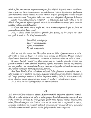 criado o àlho para morrer na guerra nem para àcar aleijado brigando com os castelhanos. 
Guerra era bom para homens como o coronel Amaral e outros àgurões que ganhavam 
como recompensa de seus serviços medalhas e terras, ao passo que os pobres soldados às vezes 
nem o soldo recebiam. Quis gritar todas essas coisas mas não gritou. A presença do homem 
— aquelas botas pretas, grandes e horríveis! — a acovardava. Fez meia-volta e se foi em 
silêncio. E ia pisar no alpendre quando ouviu a voz retumbante do coronel que a envolveu, 
pesada e violenta como boleadeiras: 
— Estou com setenta anos e preàro mil vezes morrer brigando do que me ànar aos 
pouquinhos em cima duma cama! 
Fora, o caboclo ainda cantarolava. Quando Ana passou, ele lhe lançou um olhar 
carregado de malícia e lhe dirigiu uma quadra: 
Fui soldado, sentei praça, 
Já servi numa guarita, 
Agora, sou ordenança 
De toda moça bonita. 
Dois ou três dias depois Ana Terra disse adeus ao àlho. Apertou-o contra o peito, 
cobriu-lhe o rosto de beijos e a muito custo conteve as lágrimas. Outras mulheres 
despediam-se chorando de seus homens. Havia um ar de desastre e luto em todas as caras. 
O coronel Ricardo Amaral e os àlhos apareceram em cima dos seus belos cavalos, com 
pistolas e espadas à cinta. Abriram a marcha, seguidos pelos outros homens que, enrolados 
nos seus ponchos, e na sua maioria descalços e com as espingardas a tiracolo, acenaram, de 
cima de seus matungos, para as pessoas que ficavam. 
Ana Terra, Eulália, Rosa e Arminda, noiva de Pedro, àcaram a acompanhar com os 
olhos o grupo que se afastava. Os arreios chapeados de prata do coronel Amaral reluziam ao 
sol. Longe, quando já começava o declive da grande coxilha, Pedro fez estacar seu cavalo, 
torceu o busto, e acenou tristemente com a mão. As mulheres responderam ao aceno. 
Foi só então que Ana Terra percebeu que estava ventando. 
24 
E de novo Ana Terra começou a esperar... Esperava notícias da guerra; esperava a volta do 
àlho. Se era dia, desejava que caísse a noite, porque dormindo esquecia a espera. Se era 
noite, queria que um novo dia viesse, porque, quanto mais depressa o tempo passasse, mais 
cedo o àlho voltaria para casa. Muitas vezes até em sonhos Ana se surpreendia a esperar, 
agoniada, vendo longe no horizonte vultos de cavaleiros entre os quais ela sabia que estava 
Pedrinho — mas por mais que seus cavalos galopassem eles nunca chegavam. 
 