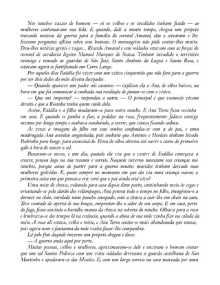 Nos ranchos vazios de homens — só os velhos e os inválidos tinham àcado — as 
mulheres continuavam sua lida. E quando, dali a muito tempo, chegou um próprio 
trazendo notícias da guerra para a família do coronel Amaral, elas o cercaram e lhe 
àzeram perguntas aáitas sobre seus homens. O mensageiro não pôde contar-lhes muito. 
Deu-lhes notícias gerais e vagas... Ricardo Amaral e seus soldados estavam com as forças do 
coronel de cavalaria ligeira Manuel Marques de Souza. Tinham invadido o território 
inimigo e tomado as guardas de São José, Santo Antônio da Lagoa e Santa Rosa, e 
estavam agora se fortificando em Cerro Largo. 
Por aqueles dias Eulália foi viver com um viúvo cinquentão que não fora para a guerra 
por ter dois dedos da mão direita decepados. 
— Quando aparecer um padre nós casamos — explicou ela a Ana, de olhos baixos, na 
hora em que foi comunicar à cunhada sua resolução de juntar-se com o viúvo. 
— Que me importa? — respondeu a outra. — O principal é que vosmecês vivam 
direito e que a Rosinha tenha quem cuide dela. 
Assim, Eulália e a àlha mudaram-se para outro rancho. E Ana Terra àcou sozinha 
em casa. E quando se punha a àar, a pedalar na roca, frequentemente falava consigo 
mesma por longo tempo e acabava concluindo, a sorrir, que estava ficando caduca. 
Às vezes a imagem do àlho em seus sonhos confundia-se com a do pai, e uma 
madrugada Ana acordou angustiada, pois sonhara que Antônio e Horácio tinham levado 
Pedrinho para longe, para assassiná-lo. Ficou de olhos abertos até ouvir o canto do primeiro 
galo à hora de nascer o sol. 
Passaram-se meses, e um dia, quando ela viu que o ventre de Eulália começava a 
crescer, pensou logo na sua tesoura e sorriu. Naquele inverno nasceram seis crianças nos 
ranchos, porque antes de partir para a guerra muitos maridos tinham deixado suas 
mulheres grávidas. E, quase sempre no momento em que ela via uma criança nascer, a 
primeira coisa em que pensava era: será que o pai ainda está vivo? 
Uma noite de chuva, voltando para casa depois dum parto, caminhando meio às cegas e 
orientando-se pelo clarão dos relâmpagos, Ana pensou todo o tempo no àlho, imaginou-o a 
dormir no chão, enrolado num poncho ensopado, com a chuva a cair-lhe em cheio na cara. 
Teve vontade de apertá-lo nos braços, emprestar-lhe o calor de seu corpo. E em casa, perto 
do fogo, àcou ouvindo o barulho manso da chuva na coberta do rancho. Olhava para a roca 
e lembrava-se dos tempos lá na estância, quando a alma de sua mãe vinha fiar na calada da 
noite. A roca ali estava, velha e triste, e Ana Terra sentia-se mais abandonada que nunca, 
pois agora nem o fantasma da mãe vinha fazer-lhe companhia. 
Lá pelo fim daquele inverno um próprio chegou e disse: 
— A guerra anda aqui por perto. 
Muitas pessoas, velhos e mulheres, aproximaram-se dele e ouviram o homem contar 
que um tal Santos Pedrozo com uns vinte soldados derrotara a guarda castelhana de San 
Martinho e apoderara-se das Missões. E, com um largo sorriso na cara marcada por uma 
 