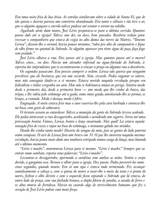 Era uma noite fria de lua cheia. As estrelas cintilavam sobre a cidade de Santa Fé, que de 
tão quieta e deserta parecia um cemitério abandonado. Era tanto o silêncio e tão leve o ar, 
que se alguém aguçasse o ouvido talvez pudesse até escutar o sereno na solidão. 
Agachado atrás dum muro, José Lírio preparava-se para a última corrida. Quantos 
passos dali até a igreja? Talvez uns dez ou doze, bem puxados. Recebera ordens para 
revezar o companheiro que estava de vigia no alto duma das torres da Matriz. “Tenente 
Liroca”, dissera-lhe o coronel, havia poucos minutos, “suba pro alto do campanário e àque 
de olho àrme no quintal do Sobrado. Se alguém aparecer pra tirar água do poço, faça fogo 
sem piedade.” 
José Lírio olhava a rua. Dez passos até a igreja. Mas quantos passos até a morte? 
Talvez cinco... ou dois. Havia um atirador infernal na água-furtada do Sobrado, à 
espreita dos imprudentes que se aventurassem a cruzar a praça ou alguma rua a descoberto. 
Os segundos passavam. Era preciso cumprir a ordem. Liroca não queria que ninguém 
percebesse que ele hesitava, que era um covarde. Sim, covarde. Podia enganar os outros, 
mas não conseguia iludir-se a si mesmo. Estava metido naquela revolução porque era 
federalista e tinha vergonha na cara. Mas não se habituava nunca ao perigo. Sentira medo 
desde o primeiro dia, desde a primeira hora — um medo que lhe vinha de baixo, das 
tripas, e lhe subia pelo estômago até a goela, como uma geada, amolecendo-lhe as pernas, os 
braços, a vontade. Medo é doença; medo é febre. 
Engraçado. A noite estava fria mas o suor escorria-lhe pela cara barbuda e entrava-lhe 
na boca, com gosto de salmoura. 
O tiroteio cessara ao entardecer. Talvez a munição da gente do Sobrado tivesse acabado. 
Ele podia atravessar a rua devagarinho, assobiando e acendendo um cigarro. Seria até uma 
provocação bonita. Vamos, Liroca, honra o lenço encarnado. Mas qual! Lá estava aquela 
sensação fria de vazio e enjoo na boca do estômago, o minuano gelado nos miúdos. 
Donde lhe vinha tanto medo? Decerto do sangue da mãe, pois as gentes do lado paterno 
eram corajosas. O avô de Liroca fora um bravo em 35. O pai lhe morrera naquela mesma 
revolução, havia pouco mais dum ano tombara estripado numa carga de lança, mas lutando 
até o último momento. 
“Lírio é macho”, murmurou Liroca para si mesmo. “Lírio é macho.” Sempre que ia 
entrar num combate, repetia estas palavras: “Lírio é macho”. 
Levantou-se devagarinho, apertando a carabina com ambas as mãos. Sentia o corpo 
dorido, a garganta seca. Tornou a olhar para a igreja. Dez passos. Podia percorrê-los nuns 
cinco segundos, quando muito. Era só um upa e estava tudo terminado. Fez avançar 
cautelosamente a cabeça e, com a quina do muro a tocar-lhe o meio da testa e a ponta do 
nariz, fechou o olho direito e com o esquerdo àcou espiando o Sobrado que lá estava, do 
outro lado da praça, com sua fachada branca, a dupla àleira de janelas, a sacada de ferro e 
os altos muros de fortaleza. Havia no casarão algo de terrivelmente humano que fez o 
coração de José Lírio pulsar com mais força. 
 
