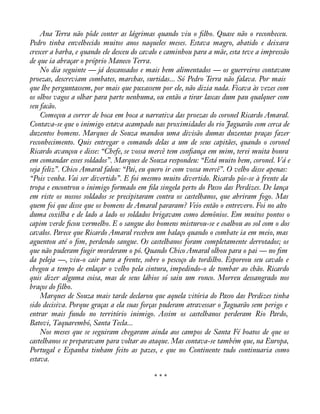 Ana Terra não pôde conter as lágrimas quando viu o àlho. Quase não o reconheceu. 
Pedro tinha envelhecido muitos anos naqueles meses. Estava magro, abatido e deixara 
crescer a barba, e quando ele desceu do cavalo e caminhou para a mãe, esta teve a impressão 
de que ia abraçar o próprio Maneco Terra. 
No dia seguinte — já descansados e mais bem alimentados — os guerreiros contavam 
proezas, descreviam combates, marchas, surtidas... Só Pedro Terra não falava. Por mais 
que lhe perguntassem, por mais que puxassem por ele, não dizia nada. Ficava às vezes com 
os olhos vagos a olhar para parte nenhuma, ou então a tirar lascas dum pau qualquer com 
seu facão. 
Começou a correr de boca em boca a narrativa das proezas do coronel Ricardo Amaral. 
Contava-se que o inimigo estava acampado nas proximidades do rio Jaguarão com cerca de 
duzentos homens. Marques de Souza mandou uma divisão dumas duzentas praças fazer 
reconhecimento. Quis entregar o comando delas a um de seus capitães, quando o coronel 
Ricardo avançou e disse: “Chefe, se vossa mercê tem conàança em mim, terei muita honra 
em comandar esses soldados”. Marques de Souza respondeu: “Está muito bem, coronel. Vá e 
seja feliz”. Chico Amaral falou: “Pai, eu quero ir com vossa mercê”. O velho disse apenas: 
“Pois venha. Vai ser divertido”. E foi mesmo muito divertido. Ricardo pôs-se à frente da 
tropa e encontrou o inimigo formado em àla singela perto do Passo das Perdizes. De lança 
em riste os nossos soldados se precipitaram contra os castelhanos, que abriram fogo. Mas 
quem foi que disse que os homens de Amaral pararam? Veio então o entrevero. Foi no alto 
duma coxilha e de lado a lado os soldados brigavam como demônios. Em muitos pontos o 
capim verde àcou vermelho. E o sangue dos homens misturou-se e coalhou ao sol com o dos 
cavalos. Parece que Ricardo Amaral recebeu um balaço quando o combate ia em meio, mas 
aguentou até o àm, perdendo sangue. Os castelhanos foram completamente derrotados; os 
que não puderam fugir morderam o pó. Quando Chico Amaral olhou para o pai — no àm 
da peleja —, viu-o cair para a frente, sobre o pescoço do tordilho. Esporeou seu cavalo e 
chegou a tempo de enlaçar o velho pela cintura, impedindo-o de tombar ao chão. Ricardo 
quis dizer alguma coisa, mas de seus lábios só saiu um ronco. Morreu dessangrado nos 
braços do filho. 
Marques de Souza mais tarde declarou que aquela vitória do Passo das Perdizes tinha 
sido decisiva. Porque graças a ela suas forças puderam atravessar o Jaguarão sem perigo e 
entrar mais fundo no território inimigo. Assim os castelhanos perderam Rio Pardo, 
Batovi, Taquarembó, Santa Tecla... 
Nos meses que se seguiram chegaram ainda aos campos de Santa Fé boatos de que os 
castelhanos se preparavam para voltar ao ataque. Mas contava-se também que, na Europa, 
Portugal e Espanha tinham feito as pazes, e que no Continente tudo continuaria como 
estava. 
* * * 
 