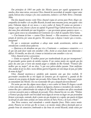 Em princípios de 1803 um padre das Missões passou por aquele agrupamento de 
ranchos, disse uma missa, convenceu Chico Amaral da necessidade de mandar erguer uma 
capela, batizou doze crianças e fez cinco casamentos, inclusive o de Pedro Terra e Arminda 
Melo. 
Em àns daquele mesmo verão Chico Amaral viajou de carreta para Porto Alegre em 
companhia da mulher e de seu àlho Ricardo, levando uma mucama preta, um pajem e dois 
peões. Voltaram depois de seis meses, e o novo senhor de Santa Fé contou aos parentes e 
amigos o que vira, dissera e àzera na capital. O general Veiga Cabral morrera havia uns 
dois anos, fora substituído por um brigadeiro — que governara apenas quatorze meses —, 
e agora quem estava na comandância do Continente era o chefe de esquadra Silva Gama. 
— Um homem de bem — contou Chico Amaral. — Mas encontrou o Continente em 
petição de miséria, por causa da guerra. Me contou que a despesa é maior que a receita... 
imaginem! 
Os que o escutavam sacudiram a cabeça num mudo assentimento, embora não 
entendessem o sentido dessas palavras. 
— Queixou-se do abandono em que vive o Continente — continuou o estancieiro — e 
de que não pode fazer nada sem consultar o Rio. Assim as coisas àcam mui demoradas e 
difíceis. O remédio, me disse ele, é tomar as iniciativas sem consultar o vice-rei. 
Chico Amaral sorriu e acrescentou: 
— Então eu respondi: “É melhor passar por insubordinado do que por incompetente”. 
O governador gostou muito da minha resposta. E me contou muito em segredo que faz 
quase dez anos que a Corte não manda pagar os soldados do Rio Grande. “Vosmecê sabe 
melhor que eu, major”, ele me disse, “o que esses pobres-diabos passam. Nem uniforme 
têm, andam de pés no chão e nesta última guerra brigaram até com lanças de pau, por falta 
de arma de fogo!” 
Chico Amaral mostrava-se satisfeito pela maneira com que fora recebido. O 
governador concedera-lhe as três léguas de sesmaria que ele requerera e, quando ele lhe 
contara de seus projetos de fundar um povoado, Silva Gama lhe dissera: “Faça uma petição 
ao comandante das Missões. Eu vou recomendar-lhe que a despache favoravelmente”. 
Foi assim que um dia, alguns meses depois, o novo senhor de Santa Fé chegou a cavalo 
e, bem como fazia o pai, postou-se debaixo da àgueira, chamou os moradores dos ranchos e 
contou-lhes que o administrador da redução de São João lhe mandara um ofício concedendo 
o terreno necessário para a ediàcação do povoado. Chico Amaral leu em voz alta: “Ordeno 
a Vosmecê que faça medir com brevidade meia légua de terreno no lugar em que pretendem 
formar a povoação, contendo, desde o ponto em que desejam ter a capela, um quarto de légua 
na direção de cada rumo cardeal, em rumos direitos de Sul a Norte, e de Leste a Oeste”. 
Ana Terra escutava, mal entendendo o sentido daquelas frases. Pedro estava muito 
atento. Pensava no terreno que lhe ia tocar, e ao mesmo tempo olhava fascinado para as 
grandes botas do estancieiro, lembrando-se das botas do coronel Ricardo; ainda sentia por 
 