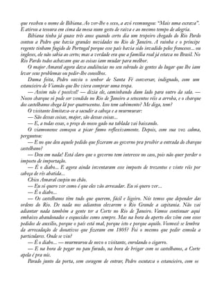 que recebeu o nome de Bibiana. Ao ver-lhe o sexo, a avó resmungou: “Mais uma escrava”. 
E atirou a tesoura em cima da mesa num gesto de raiva e ao mesmo tempo de alegria. 
Bibiana tinha já quase três anos quando certo dia um tropeiro chegado do Rio Pardo 
contou a Pedro que havia grandes novidades no Rio de Janeiro. A rainha e o príncipe 
regente tinham fugido de Portugal porque esse país havia sido invadido pelos franceses... ou 
ingleses, ele não sabia ao certo; mas a verdade era que a família real já estava no Brasil. No 
Rio Pardo todos achavam que as coisas iam mudar para melhor. 
O major Amaral agora dava audiências no seu sobrado às gentes do lugar que lhe iam 
levar seus problemas ou pedir-lhe conselhos. 
Duma feita, Pedro ouviu o senhor de Santa Fé conversar, indignado, com um 
estancieiro de Viamão que lhe viera comprar uma tropa. 
— Assim não é possível! — dizia ele, caminhando dum lado para outro da sala. — 
Nosso charque só pode ser vendido no Rio de Janeiro a setecentos réis a arroba, e o charque 
dos castelhanos chega lá por quatrocentos. Isso tem cabimento? Me diga, tem? 
O visitante limitava-se a sacudir a cabeça e a murmurar: 
— São dessas coisas, major, são dessas coisas... 
— E, a todas essas, o preço do nosso gado na tablada vai baixando. 
O viamonense começou a picar fumo reáexivamente. Depois, com sua voz calma, 
perguntou: 
— E no que deu aquele pedido que fizeram ao governo pra proibir a entrada do charque 
castelhano? 
— Deu em nada! Está claro que o governo tem interesse no caso, pois não quer perder o 
imposto de importação. 
— É o diabo... E agora ainda inventaram esse imposto de trezentos e vinte réis por 
cabeça de rês abatida... 
Chico Amaral cuspiu no chão. 
— Eu só quero ver como é que eles vão arrecadar. Eu só quero ver... 
— É o diabo... 
— Os castelhanos têm tudo que querem, fácil e ligeiro. Nós temos que depender das 
ordens do Rio. De nada nos adiantou elevarem o Rio Grande a capitania. Não vai 
adiantar nada também a gente ter a Corte no Rio de Janeiro. Vamos continuar aqui 
embaixo abandonados e esquecidos como sempre. Mas na hora do aperto eles vêm com esses 
pedidos de auxílio, porque o país está mal, porque isto e porque aquilo. Vosmecê se lembra 
da arrecadação de donativos que àzeram em 1805? Foi o mesmo que pedir esmola a 
particulares. Onde se viu? 
— É o diabo... — murmurou de novo o visitante, enrolando o cigarro. 
— E na hora de pegar no pau furado, na hora de brigar com os castelhanos, a Corte 
apela é pra nós. 
Parado junto da porta, sem coragem de entrar, Pedro escutava o estancieiro, com os 
 