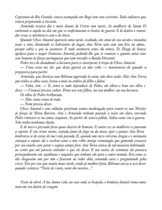 Capitania do Rio Grande, estava acampado em Bagé com seus exércitos. Tudo indicava que 
estava preparando a invasão. 
Arminda rezava dia e noite diante do Cristo sem nariz. As mulheres de Santa Fé 
encheram a capela no dia em que se conàrmaram os boatos de guerra. E lá dentro o rumor 
das rezas se misturava com o do choro. 
Quando Chico Amaral apareceu uma tarde, exaltado, em cima do seu cavalo e mandou 
tocar o sino, chamando os habitantes do lugar, Ana Terra saiu com um frio na alma, 
porque sabia o que ia acontecer. E tudo aconteceu como ela temia. D. Diogo de Souza 
apelava para o major Francisco Amaral, pedindo-lhe que se reunisse o quanto antes com 
seus homens às forças portuguesas que iam invadir a Banda Oriental. 
Pedro teve de abandonar a lavoura para se incorporar à tropa de Chico Amaral. 
— Uma coisa me diz que desta guerra eu não volto — murmurou ele quando se 
preparava para partir. 
Arminda, que chorava com Bibiana agarrada às saias, não disse nada. Mas Ana Terra, 
que tinha os olhos secos, botou a mão no ombro do filho e falou: 
— Volta, sim. — E, como se tudo dependesse de Pedro, ela olhou-o bem nos olhos e 
disse: — Vosmecê precisa voltar. Pense nos seus filhos, na sua mulher, na sua lavoura. 
Os olhos de Pedro brilharam. 
— Mãe, tome conta de tudo. 
— Nem precisa dizer. 
Chico Amaral e seus soldados partiram numa madrugada para reunir-se nas Missões 
às forças de Mena Barreto. Ana e Arminda tinham passado a noite em claro, ouvindo 
Pedro remexer-se na cama, inquieto. Ao partir ele estava pálido. Sabia como era a guerra. 
Não tinha nenhuma ilusão. 
E de novo o povoado àcou quase deserto de homens. E outra vez as mulheres se puseram 
a esperar. E em certas noites, sentada junto do fogo ou da mesa, após o jantar, Ana Terra 
lembrava-se de coisas de sua vida passada. E, quando um novo inverno chegou e o minuano 
começou a soprar, ela o recebeu como a um velho amigo resmungão que gemendo cruzava 
por seu rancho sem parar e seguia campo fora. Ana Terra estava de tal maneira habituada 
ao vento que até parecia entender o que ele dizia. E nas noites de ventania ela pensava 
principalmente em sepulturas e naqueles que tinham ido para o outro mundo. Era como se 
eles chegassem um por um e àcassem ao redor dela, contando casos e perguntando pelos 
vivos. Era por isso que muito mais tarde, sendo já mulher-feita, Bibiana ouvia a avó dizer 
quando ventava: “Noite de vento, noite dos mortos...”. 
Noite de abril. À luz duma vela, na casa onde se hospeda, o botânico francês toma uma 
nota em seu diário de viagem. 
 