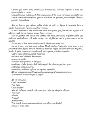 Observo que quanto mais simplicidade de maneiras e conversa imprimo a meus atos, 
menos deferência recebo. 
Os habitantes da Capitania do Rio Grande estão de tal modo habituados ao militarismo 
e ao ar carrancudo dos oàciais, que não acreditam em que uma pessoa simples e honesta 
possa ter importância. 
Sim, os homens que tinham galões, títulos de nobreza, léguas de sesmaria, botas e 
cavalos falavam alto e grosso, de cabeça erguida. 
E havia também os sem títulos nem terras nem galões, que falavam alto e grosso e de 
cabeça erguida porque tinham armas, botas e cavalos. 
Mas os gaúchos sem cavalo, sem armas, sem botas, sem nada; os pobres-diabos que 
andavam molambentos e de mãos vazias, esses só falavam alto e grosso entre os de sua 
igualha. 
Porque ante os bem montados ficavam de olhos baixos e sem voz. 
De seu às vezes nem um nome tinham. Donde vinham? Ninguém sabia ao certo nem 
procurava saber. Alguns haviam nascido de chinas ou bugras que dormiram com tropeiros, 
ladrões de gado, carreteiros, buscadores de ouro e prata, preadores de índios. 
Outros eram sobras de antigas bandeiras, 
retirantes da Colônia do Sacramento, 
escravos foragidos, 
desertores do Regimento de Dragões, 
castelhanos vindos do outro lado do Uruguai, das planuras platinas: gente 
andarenga sem pouso certo, 
mamelucos, curibocas, cafuzos, portugueses, espanhóis. 
Alguns carregavam suas fêmeas e crias, mas em geral andavam sozinhos. 
E eram mais miseráveis que os bugres. 
Ali vai um desses. 
Como é teu nome? 
João Caré. 
Onde nasceste? 
Não sei. Acho que cresci do chão como erva ruim que ninguém plantou. 
Tua mãe? 
Morreu. 
Teu pai? 
Nem ela sabia. 
Tens pele de mouro, mas donde tiraste esses olhos esverdeados? 
Nunca vi meus olhos. 
 