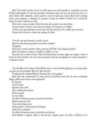João Caré anda sozinho, de pés no chão, quase nu, mal tapando as vergonhas com um 
chiripá esfarrapado. No inverno, quando o minuano sopra, ele cava na terra uma cova e se 
deita dentro dela. Quando a fome aperta e não há nada que comer, João Caré mastiga 
raízes, para enganar o estômago. E, quando o desejo de mulher é muito, ele se estende de 
bruços no chão e refocila na terra. 
Pobre não se casa, se junta. João Caré um dia se junta com uma china. 
Fazem rancho de barro com coberta de capim. E começam a ter filhos. 
A única coisa que plantam na terra que não lhes pertence são os filhos que morrem. 
Os que sobrevivem se criam com a graça de Deus. 
Um dia vem um homem a cavalo e grita: 
Quem te deu licença pra fazer casa nestes campos? 
Ninguém. 
Esta terra é muito minha, tenho sesmaria d’El-Rei. Toca daqui pra fora! 
João Caré junta os trapos, a mulher, os filhos e se vai. 
De pobre até o rastro é triste. Mas há muita fruta no mato, água nas sangas e mais os 
bichos de Nosso Senhor. Às vezes até encontram a fressura de alguma rês recém-carneada: é 
só limpar a terra. 
Um dia João Caré chega ao Rio Pardo, ouve os sinos batendo, foguetes no ar pipocando, 
vê gente na rua gritando. Que foi? Que não foi? 
Proclamaram a Independência! Estamos livres dos galegos! 
João Caré não compreende. E, como precisa de dinheiro para dar de comer à família, 
aluga a filha mais moça a um negociante. 
É virgem? 
É sim senhor. 
Quantos anos tem? 
Deve andar pelos quinze. 
Está no ponto. 
É sim senhor. 
Os olhos do homem cocam as pernas da chinoca. 
Quanto quer por ela? 
Vossa mercê faça preço. 
Dois patacões e uma manta de charque. 
Pode levar a menina. 
Os olhos do homem cocam os peitinhos da chinoca. 
Está fechado o negócio. Mas, se ela não for virgem, quero de volta o dinheiro. E te 
 