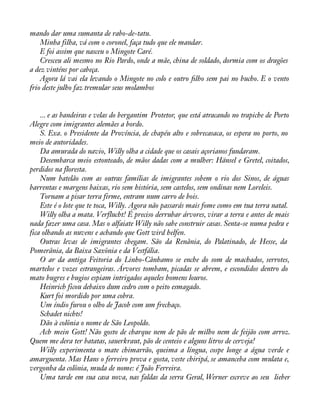 mando dar uma sumanta de rabo-de-tatu. 
Minha filha, vá com o coronel, faça tudo que ele mandar. 
E foi assim que nasceu o Mingote Caré. 
Cresceu ali mesmo no Rio Pardo, onde a mãe, china de soldado, dormia com os dragões 
a dez vinténs por cabeça. 
Agora lá vai ela levando o Mingote no colo e outro àlho sem pai no bucho. E o vento 
frio deste julho faz tremular seus molambos 
... e as bandeiras e velas do bergantim Protetor, que está atracando no trapiche de Porto 
Alegre com imigrantes alemães a bordo. 
S. Exa. o Presidente da Província, de chapéu alto e sobrecasaca, os espera no porto, no 
meio de autoridades. 
Da amurada do navio, Willy olha a cidade que os casais açorianos fundaram. 
Desembarca meio estonteado, de mãos dadas com a mulher: Hänsel e Gretel, coitados, 
perdidos na floresta. 
Num batelão com as outras famílias de imigrantes sobem o rio dos Sinos, de águas 
barrentas e margens baixas, rio sem história, sem castelos, sem ondinas nem Loreleis. 
Tornam a pisar terra firme, entram num carro de bois. 
Este é o lote que te toca, Willy. Agora não passarás mais fome como em tua terra natal. 
Willy olha a mata. Verflucht! É preciso derrubar árvores, virar a terra e antes de mais 
nada fazer uma casa. Mas o alfaiate Willy não sabe construir casas. Senta-se numa pedra e 
fica olhando as nuvens e achando que Gott wird helfen. 
Outras levas de imigrantes chegam. São da Renânia, do Palatinado, de Hesse, da 
Pomerânia, da Baixa Saxônia e da Vestfália. 
O ar da antiga Feitoria do Linho-Cânhamo se enche do som de machados, serrotes, 
martelos e vozes estrangeiras. Árvores tombam, picadas se abrem, e escondidos dentro do 
mato bugres e bugios espiam intrigados aqueles homens louros. 
Heinrich ficou debaixo dum cedro com o peito esmagado. 
Kurt foi mordido por uma cobra. 
Um índio furou o olho de Jacob com um frechaço. 
Schadet nichts! 
Dão à colônia o nome de São Leopoldo. 
Ach mein Gott! Não gosto de charque nem de pão de milho nem de feijão com arroz. 
Quem me dera ter batatas, sauerkraut, pão de centeio e alguns litros de cerveja! 
Willy experimenta o mate chimarrão, queima a língua, cospe longe a água verde e 
amarguenta. Mas Hans o ferreiro prova e gosta, veste chiripá, se amanceba com mulata e, 
vergonha da colônia, muda de nome: é João Ferreira. 
Uma tarde em sua casa nova, nas faldas da serra Geral, Werner escreve ao seu lieber 
 