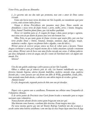 Vetter Fritz, que ficou na Alemanha: 
[...] o governo não nos deu tudo que prometeu, mas com o amor de Deus vamos 
vivendo. 
Como não havia mais terras devolutas em São Leopoldo, nos mandaram aqui para 
a serra, onde existem índios ferozes. 
Graças à divina Providência não passamos mais fome. Temos comida em 
abundância e nossa terra dá feijão branco e preto, milho, arroz e batata. Imagina, 
Fritz, batata! Também planto fumo, que é da melhor qualidade. 
Deves vir também para cá. A viagem foi longa e dura, passei perigos e agruras, 
mas estou certo de que dentro de poucos anos serei um homem rico. 
Olha, Fritz, tu que tanto gostas de frutas viverias aqui muito feliz, pois esta boa 
terra produz limas e limões, bananas, laranjas, ananases, àgos, pêssegos, maçãs, 
melancias e melões. Agora vou plantar linho e algodão, e um dia talvez... 
Werner parou de escrever porque estava na hora de voltar para a lavoura. Nunca 
chegou a terminar a carta, pois naquele mesmo dia os índios atacaram a picada e mataram 
onze colonos. Werner caiu de borco com uma frecha cravada nas costas. A última palavra 
que disse, babujando a terra de sangue, não foi o nome do Vaterland nem o de algum ente 
amado. Foi: 
Scheisse! 
Um dia um gaúcho andarengo e pobre passou a pé por São Leopoldo. 
Olhou a colônia que já tomava jeito de vila, viu homens trabalhando nas roças, 
ferreiros batendo bigorna, seleiros fazendo lombilhos, moleiros moendo trigo, padeiros 
fazendo pão, e como passasse por sua frente um àlho de Willy, grandalhão, corado, feliz, 
bem montado num lindo alazão, o caboclo teve um súbito ímpeto de revolta e gritou: 
Alamão batata! 
E se foi, desagravado, erguendo poeira do chão com seus pés descalços. 
Depois veio a guerra com os castelhanos. Formaram nas colônias uma Companhia de 
Voluntários Alemães. 
E de vários pontos da Província cinco Carés foram levados a maneador para as tropas 
nacionais como voluntários. 
Nunca ficaram sabendo direito contra quem brigavam nem por quê. 
Mas lutaram como homens, e nenhum deles desertou. Eram magros mas rijos. 
Foi nessa mesma guerra que um tal Tenente Rodrigo Cambará um dia avançou a 
cavalo contra uma bateria castelhana e com um laço de onze braças laçou uma boca de fogo 
 