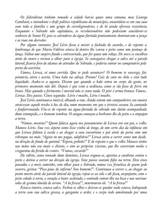 Os federalistas tinham tomado a cidade havia quase uma semana, mas Licurgo 
Cambará, o intendente e chefe político republicano do município, encastelara-se em sua casa 
com toda a família e um grupo de correligionários, e de lá ainda oferecia resistência. 
Enquanto o Sobrado não capitulasse, os revolucionários não poderiam considerar-se 
senhores de Santa Fé, pois os atiradores da água-furtada praticamente dominavam a praça 
e as ruas em derredor. 
Por alguns instantes José Lírio àcou a mirar a fachada do casarão, e de repente a 
lembrança de que Maria Valéria estava lá dentro lhe varou o peito como um pontaço de 
lança. Soltou um suspiro fundo e entrecortado, que foi quase um soluço. De novo se encolheu 
atrás do muro e tornou a olhar para a igreja. Se conseguisse chegar a salvo até a parede 
lateral, àcaria fora do alcance do atirador do Sobrado, e poderia entrar no campanário pela 
porta da sacristia. 
Vamos, Liroca, só uma corrida. Que te pode acontecer? O homem te enxerga, faz 
pontaria, atira e acerta. Uma bala na cabeça. Pronto! Cais de cara no chão e está tudo 
liquidado. Acaba-se a agonia. Dizem que quando a bala entra no corpo da gente, no 
primeiro momento não dói. Depois é que vem a ardência, como se ela fosse de ferro em 
brasa. Mas quando o ferimento é mortal não se sente nada. O pior é arma branca. Vamos, 
Liroca. Dez passos. Cinco segundos. Lírio é macho, Lírio é macho. 
José Lírio continuava imóvel, olhando a rua. Ainda ontem um companheiro seu ousara 
atravessar aquele trecho à luz do dia, num momento em que o tiroteio cessara. Ia cantando 
e fanfarronando. Viu-se de repente na água-furtada do sobrado um clarão acompanhado 
dum estampido, e o homem tombou. O sangue começou a borbotar-lhe do peito e a empapar 
a terra. 
“Vamos, menino!” Quem falava agora nos pensamentos de Liroca era seu pai, o velho 
Maneco Lírio. Sua voz áspera como lixa vinha de longe, de um certo dia da infância em 
que Liroca faltara à escola e ao chegar a casa encontrara o pai atrás da porta com um 
rebenque na mão. “Agora tu me pagas, salafrário!” Liroca saíra a correr como um doido 
na direção do fundo do quintal. “Espera, poltrão!” E de repente o que o velho Maneco tinha 
nas mãos não era mais o chicote, e sim as próprias vísceras, que lhe escorriam moles e 
visguentas da ferida do ventre. “Vamos, covarde!” 
De súbito, como tomado dum demônio, Liroca ergueu-se, apertou a carabina contra o 
peito e deitou a correr na direção da igreja. Seus passos soaram fofos na terra. Deu cinco 
passadas e a meio caminho, sem olhar para o Sobrado, numa voz frenética de quem pede 
socorro, gritou: “Pica-paus do inferno! Sou homem!”. Continuou a correr e, ao chegar ao 
ponto morto atrás da parede lateral da igreja, rojou-se ao solo e ali àcou, arquejante, com o 
peito colado à terra, o coração a bater acelerado, e sentindo entrar-lhe na boca e nas narinas 
talos de grama úmida de sereno. “A la fresca!”, murmurou ele. “A la fresca!” 
Estava inteiro, estava salvo. Fechou os olhos e deixou-se quedar onde estava, babujando 
a terra com sua saliva grossa, a garganta a arder, e o corpo todo amolentado por uma 
 