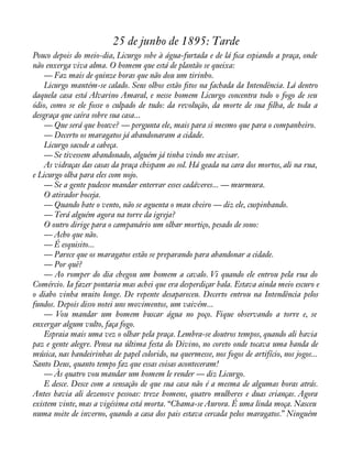 25 de junho de 1895: Tarde 
Pouco depois do meio-dia, Licurgo sobe à água-furtada e de lá àca espiando a praça, onde 
não enxerga viva alma. O homem que está de plantão se queixa: 
— Faz mais de quinze horas que não dou um tirinho. 
Licurgo mantém-se calado. Seus olhos estão àtos na fachada da Intendência. Lá dentro 
daquela casa está Alvarino Amaral, e nesse homem Licurgo concentra todo o fogo de seu 
ódio, como se ele fosse o culpado de tudo: da revolução, da morte de sua àlha, de toda a 
desgraça que caíra sobre sua casa... 
— Que será que houve? — pergunta ele, mais para si mesmo que para o companheiro. 
— Decerto os maragatos já abandonaram a cidade. 
Licurgo sacode a cabeça. 
— Se tivessem abandonado, alguém já tinha vindo me avisar. 
As vidraças das casas da praça chispam ao sol. Há geada na cara dos mortos, ali na rua, 
e Licurgo olha para eles com nojo. 
— Se a gente pudesse mandar enterrar esses cadáveres... — murmura. 
O atirador boceja. 
— Quando bate o vento, não se aguenta o mau cheiro — diz ele, cuspinhando. 
— Terá alguém agora na torre da igreja? 
O outro dirige para o campanário um olhar mortiço, pesado de sono: 
— Acho que não. 
— É esquisito... 
— Parece que os maragatos estão se preparando para abandonar a cidade. 
— Por quê? 
— Ao romper do dia chegou um homem a cavalo. Vi quando ele entrou pela rua do 
Comércio. Ia fazer pontaria mas achei que era desperdiçar bala. Estava ainda meio escuro e 
o diabo vinha muito longe. De repente desapareceu. Decerto entrou na Intendência pelos 
fundos. Depois disso notei uns movimentos, um vaivém... 
— Vou mandar um homem buscar água no poço. Fique observando a torre e, se 
enxergar algum vulto, faça fogo. 
Espraia mais uma vez o olhar pela praça. Lembra-se doutros tempos, quando ali havia 
paz e gente alegre. Pensa na última festa do Divino, no coreto onde tocava uma banda de 
música, nas bandeirinhas de papel colorido, na quermesse, nos fogos de artifício, nos jogos... 
Santo Deus, quanto tempo faz que essas coisas aconteceram! 
— Às quatro vou mandar um homem le render — diz Licurgo. 
E desce. Desce com a sensação de que sua casa não é a mesma de algumas horas atrás. 
Antes havia ali dezenove pessoas: treze homens, quatro mulheres e duas crianças. Agora 
existem vinte, mas a vigésima está morta. “Chama-se Aurora. É uma linda moça. Nasceu 
numa noite de inverno, quando a casa dos pais estava cercada pelos maragatos.” Ninguém 
 