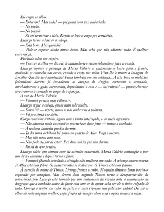 Ele ergue os olhos. 
— Enterrar? Mas onde? — pergunta com voz embaciada. 
— No porão. 
— No porão? 
— Só até terminar o sítio. Depois se leva o corpo pro cemitério. 
Licurgo torna a baixar a cabeça. 
— Está bem. Mas quando? 
— Pode-se esperar ainda umas horas. Mas acho que não adianta nada. É melhor 
enterrar já. 
Florêncio solta um suspiro. 
— Vou ver a Alice — diz ele, levantando-se e encaminhando-se para a escada. 
Licurgo esquece a presença de Maria Valéria e, inclinando o busto para a frente, 
apoiando os cotovelos nas coxas, esconde o rosto nas mãos. Vem-lhe à mente a imagem de 
Ismália. Que lhe terá acontecido? Pensa também em sua estância... A esta hora os malditos 
federalistas decerto já invadiram os campos do Angico, cortaram o aramado, 
arrebanharam o gado, carnearam, depredaram a casa e — miseráveis! — provavelmente 
serviram-se à vontade no corpo da rapariga. 
A voz de Maria Valéria: 
— Vassuncê precisa mas é dormir. 
Licurgo ergue a cabeça, quase num sobressalto. 
— Dormir? — repete, como se não conhecesse a palavra. 
— Vá pra cima e se deite. 
Curgo continua sentado, agora com o busto inteiriçado, o ar meio agressivo. 
— Não adianta nada vassuncê se martirizar desse jeito — insiste a cunhada. 
— A senhora também precisa dormir. 
— Já dei uma cochilada há pouco no quarto de Alice. Faça o mesmo. 
— Mas não estou com sono. 
— Não pode deixar de estar. Faz duas noites que não dorme. 
— Eu sei do que preciso. 
Licurgo odeia que tomem com ele atitudes maternais. Maria Valéria contempla-o por 
um breve instante e depois torna a falar: 
— Vassuncê ficando acordado a situação não melhora em nada. A criança nasceu morta. 
A Alice está com febre. Os mantimentos se acabaram. O Tinoco está com pasmo. 
À menção do nome de Tinoco, Licurgo franze o cenho. Naquelas últimas horas havia-o 
esquecido por completo. Mas dentro dum segundo Tinoco torna a desaparecer-lhe da 
consciência, pois Licurgo está tomado por um sentimento de revolta ante a enumeração de 
desgraças que a cunhada acaba de fazer com um ar de quem acha ser ele o único culpado de 
tudo. Começa a sentir um calor no peito e a custo reprime um palavrão: cadela! Desvia os 
olhos do rosto daquela mulher, cujas feições ele sempre aborreceu e agora começa a odiar. 
 