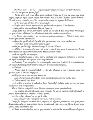 — Por falar nisso — diz ela —, é preciso fazer alguma coisa por esse pobre homem. 
— Mas que querem que eu faça? 
— Já lhe disse mil vezes. Bote uma bandeira branca na frente da casa, peça uma 
trégua, diga que é pra salvar a vida dum cristão. Não. De dois. Chame o doutor Winter. 
Ele pode trazer remédios pra Alice e os petrechos pra cortar a perna do Tinoco. 
— Já lhe disse que não peço favor a maragato. 
— Prefere então deixar aquele coitado apodrecendo aos poucos lá na despensa? 
— Não prefiro coisa nenhuma. Guerra é guerra. 
Curgo grita mas não se sente muito seguro do que diz. E àca ainda mais furioso por 
ver que Maria Valéria está percebendo sua indecisão, sua luta de consciência. 
— O Tinoco está perdido — acrescenta, sem grande convicção. — Não tem mais jeito, 
mesmo que cortem a perna dele. 
— Quem foi que lhe disse? Faz dois dias que vassuncê nem entra na despensa. 
— Tenho tido coisas mais importantes a fazer. 
— Ouça o que lhe digo. Ainda há tempo de salvar o Tinoco. 
— Milhares de homens têm morrido nesta revolução por causa de suas ideias. A vida 
duma pessoa não é tão importante assim. Há coisas mais sérias. 
— O seu orgulho, por exemplo. 
Licurgo Cambará ergue os olhos para a cunhada: seus maxilares inferiores se mexem 
sob a pele tostada que uma grossa barba negra recobre. 
— Pois bem. O meu orgulho. Eu respondo pelos meus atos. Se depois de terminado tudo 
isto eu for chamado perante um tribunal, irei de consciência tranquila. 
— Duvido. 
— Nunca fugi à responsabilidade — diz ele, alteando a voz e falando num tom 
gutural, como se estivesse engasgado. 
— Só grita quem sabe que não tem razão. 
— Não estou gritando. Posso falar como entendo porque estou na minha casa. 
— Todo o mundo sabe disso. 
— É melhor a senhora ir calando a boca. Como chefe político tenho deveres que uma 
mulher não pode compreender. 
Maria Valéria está pálida e seus lábios tremem um pouco quando ela diz: 
— De política não entendo nem quero entender. Só sei que minha irmã está doente e 
precisa dum doutor e de remédio. Só isso é que sei. 
— Mas a Alice não está em perigo de vida. 
— Está com febre alta e ninguém sabe o que pode acontecer. 
Curgo faz um gesto de impaciência, ergue-se, dá algumas passadas na sala, para junto 
da mesinha, olha por um instante para a caixeta onde está o corpo da àlha e depois, mais 
calmo, quase conciliador, diz: 
— Tenho a mais absoluta certeza que amanhã o mais tardar os republicanos chegam e 
 