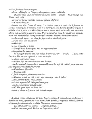 a cidade fica livre desses maragatos. 
Maria Valéria fita em Curgo os olhos graúdos, quase exorbitados: 
— Podemos então fazer três enterros ao mesmo tempo — diz ela. — O da criança, o do 
Tinoco e o da Alice. 
Curgo cresce para a cunhada, como se a quisesse esbofetear. 
— Cale essa boca, sua... 
Ouve-se um tiro. Outro. E outro. E o tiroteio começa, cerrado. Os defensores do 
Sobrado correm para as janelas e põem-se a atirar para fora. Licurgo precipita-se para a 
cozinha. Abre a porta e vê Gervásio que sobe a escada, meio encurvado, com uma mão 
sobre o peito e a outra a segurar o balde. Desce a auxiliá-lo, toma-lhe o balde com uma das 
mãos, com a outra enlaça o companheiro pela cintura e arrasta-o para dentro de casa. 
— A sentinela da torre me viu e fez fogo — diz o caboclo, ofegante. 
Deitam-no no chão da cozinha. 
— Onde foi? 
O peão arreganha os dentes. 
— Não foi nada. Parece que a bala me pegou de refilão. 
Licurgo abre-lhe a camisa. 
— O maragato te tirou um bom pedaço de carne do peito — diz ele. — Tiveste sorte, 
Gervásio. Por um pouco que não te entra no coração. 
O caboclo continua sorrindo. 
— Patrão, faça um churrasco desse naco de carne. 
Um dos companheiros ajoelha-se ao lado dele, lava-lhe a ferida e depois passa nela uma 
pena de galinha embebida em creolina. 
— Está doendo, Gervásio? 
— Coisa de nada. 
O ferido soergue-se, olha em torno e diz: 
— Eu dava metade da vida pra ter agora um cigarrinho de palha! 
Depois, olhando para o balde, ajunta: 
— Mas a água está ali. Não perdi uma gota... 
Um dos homens toma do balde e diz: 
— É. Mas quem é que vai beber isso? 
Os outros olham: a água está toda tinta de sangue. 
A sala de visitas está deserta. Toríbio e Rodrigo entram de mansinho, de pés descalços e 
chinelos nas mãos, aproximam-se da mesa e àcam parados, a respiração alterada, como se 
estivessem fazendo uma coisa proibida. Conversam num sussurro: 
— Ela está aí dentro da caixeta? — pergunta Rodrigo. 
— Está, sim — responde Toríbio. — Pequeninha, não é? 
 