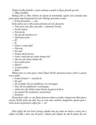 Sempre de olhos fechados, o outro continua a sacudir a cabeça, fazendo que não. 
— Olha, bobalhão. 
Rodrigo abre os olhos. Dentro da caixeta de marmelada, aquela coisa enrolada nuns 
panos parece uma bonequinha de carne. Rodrigo aproxima-se mais. 
— É bem direitinha... — diz. 
Estão ambos com os olhos muito próximos do rosto da morta. 
— Tem nariz, tem olhos, tem tudo — murmura Toríbio. 
— Só não respira. 
— Está morta. 
— Por que ela está dessa cor? 
— Morto fica assim. 
— É? 
— É. 
— Como é o nome dela? 
— Não tem. 
— Por quê? 
— Porque não foi preciso. 
— Como é então que nós vamos chamar ela? 
— Mas nós não vamos chamar ela. 
— Eu sei dum nome. 
— Qual é? 
— A enterradinha. 
— Bobo! 
Olham uma vez mais para a irmã. Depois Toríbio docemente torna a cobrir a caixeta 
com a toalha. 
— Vamos brincar? — convida ele. 
— De quê? 
— De revolução. Eu sou republicano e tu é maragato. 
— Não. Eu sou republicano e tu maragato. 
— Assim não vale. Então vamos brincar da guerra do livro. 
— Isso mesmo! Eu sou francês e tu prussiano. 
— Está feito. 
Fazem meia-volta e se vão. Junto da porta voltam-se ainda, e lançam um olhar para a 
caixeta. Toríbio fecha um olho, leva ao rosto uma carabina imaginária, aponta para a 
irmã, dorme na pontaria e depois faz — tei! 
Pouco depois das três horas Licurgo apanha uma pá, toma nos braços a caixa com o 
cadáver da àlha e desce com ela para o subsolo, pelo alçapão da sala de jantar. Já com 
 