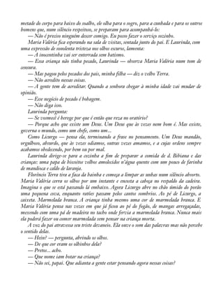 metade do corpo para baixo do soalho, ele olha para o sogro, para a cunhada e para os outros 
homens que, num silêncio respeitoso, se preparam para acompanhá-lo: 
— Não é preciso ninguém descer comigo. Eu posso fazer o serviço sozinho. 
Maria Valéria àca esperando na sala de visitas, sentada junto do pai. E Laurinda, com 
uma expressão de sonolenta tristeza nos olhos escuros, lamenta: 
— A inocentinha vai ser enterrada sem batismo. 
— Essa criança não tinha pecado, Laurinda — observa Maria Valéria num tom de 
censura. 
— Mas pagou pelos pecados dos pais, minha filha — diz o velho Terra. 
— Não acredito nessas coisas. 
— A gente tem de acreditar. Quando a senhora chegar à minha idade vai mudar de 
opinião. 
— Esse negócio de pecado é bobagem. 
— Não diga isso. 
Laurinda pergunta: 
— Se vosmecê é herege por que é então que reza no oratório? 
— Porque acho que existe um Deus. Um Deus que às vezes nem bom é. Mas existe, 
governa o mundo, como um chefe, como um... 
Como Licurgo — pensa ela, terminando a frase no pensamento. Um Deus mandão, 
orgulhoso, absurdo, que às vezes odiamos, outras vezes amamos, e a cujas ordens sempre 
acabamos obedecendo, por bem ou por mal. 
Laurinda dirige-se para a cozinha a àm de preparar a comida de d. Bibiana e das 
crianças: uma papa de biscoitos velhos amolecidos n’água quente com um pouco de farinha 
de mandioca e caldo de laranja. 
Florêncio Terra tira a faca da bainha e começa a limpar as unhas num silêncio absorto. 
Maria Valéria cerra os olhos por um instante e encosta a cabeça no respaldo da cadeira. 
Imagina o que se está passando lá embaixo. Agora Licurgo abre no chão úmido do porão 
uma pequena cova, enquanto ratões passam pelos cantos sombrios. Ao pé de Licurgo, a 
caixeta. Marmelada branca. A criança tinha mesmo uma cor de marmelada branca. E 
Maria Valéria pensa nas vezes em que já àcou ao pé do fogão, de mangas arregaçadas, 
mexendo com uma pá de madeira no tacho onde fervia a marmelada branca. Nunca mais 
ela poderá fazer ou comer marmelada sem pensar na criança morta. 
A voz do pai atravessa seu triste devaneio. Ela ouve o som das palavras mas não percebe 
o sentido delas. 
— Hein? — pergunta, abrindo os olhos. 
— De que cor eram os olhinhos dela? 
— Pretos... acho. 
— Que nome iam botar na criança? 
— Não sei, papai. Que adianta a gente estar pensando agora nessas coisas? 
 