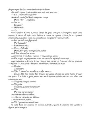 fraqueza que lhe dava um trêmulo desejo de chorar. 
Da sombra que a igreja projetava no chão saiu uma voz: 
— Eta Liroca velho de guerra! 
Num sobressalto José Lírio soergueu a cabeça. 
— Quem é lá? — perguntou. 
— Sou eu. 
— Eu quem? 
— O Inocêncio. 
— Ah! 
Olhou melhor. Contra a parede lateral da igreja começou a distinguir o vulto dum 
homem, à altura de cujo rosto lucilava a brasa do cigarro. Liroca foi se erguendo 
lentamente, enquanto o outro ria baixinho um riso gutural e encatarroado. 
— Pra que toda essa figuração? 
— Que figuração? 
— Essa corrida boba. 
— Ora... o Sobrado. 
— Qual! Acho que a munição deles acabou. 
— É bom não confiar muito. 
Liroca sentou-se no chão e recostou-se na parede da igreja. 
— Um trago? — perguntou o outro, passando-lhe a garrafa de cachaça. 
Liroca apanhou-a, levou-a à boca e tomou um gole largo. Era bom estarem no escuro 
— refletiu —, pois assim o Inocêncio não lhe veria o tremor das mãos. 
— Gracias. 
— Tome outro. 
— Não. O coronel me mandou te render na torre. 
— Eu sei. Mas tem tempo. Eles pensam que ainda estou lá em cima. Vamos prosear 
um pouco. É o diabo a gente passar uma tarde inteira sozinho sem ter viva alma com 
quem conversar. 
— Ninguém saiu pro quintal? 
— Ninguém. 
— Ninguém apareceu nas janelas? 
— Não. 
— Que será que aconteceu? 
Inocêncio encolheu os ombros. 
— Acho que eles estão nas últimas. 
Liroca soltou um suspiro. 
— Nós é que estamos nas últimas. 
O outro àcou um instante em silêncio, batendo a pedra do isqueiro para acender o 
cigarro que se apagara. 
 