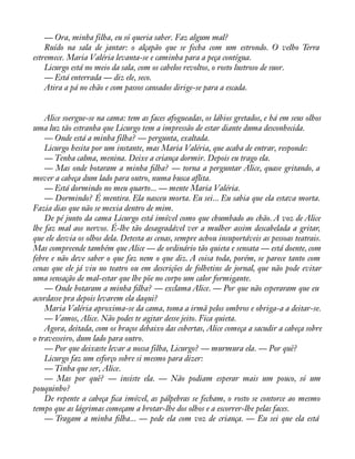 — Ora, minha filha, eu só queria saber. Faz algum mal? 
Ruído na sala de jantar: o alçapão que se fecha com um estrondo. O velho Terra 
estremece. Maria Valéria levanta-se e caminha para a peça contígua. 
Licurgo está no meio da sala, com os cabelos revoltos, o rosto lustroso de suor. 
— Está enterrada — diz ele, seco. 
Atira a pá no chão e com passos cansados dirige-se para a escada. 
Alice soergue-se na cama: tem as faces afogueadas, os lábios gretados, e há em seus olhos 
uma luz tão estranha que Licurgo tem a impressão de estar diante duma desconhecida. 
— Onde está a minha filha? — pergunta, exaltada. 
Licurgo hesita por um instante, mas Maria Valéria, que acaba de entrar, responde: 
— Tenha calma, menina. Deixe a criança dormir. Depois eu trago ela. 
— Mas onde botaram a minha àlha? — torna a perguntar Alice, quase gritando, a 
mover a cabeça dum lado para outro, numa busca aflita. 
— Está dormindo no meu quarto... — mente Maria Valéria. 
— Dormindo? É mentira. Ela nasceu morta. Eu sei... Eu sabia que ela estava morta. 
Fazia dias que não se mexia dentro de mim. 
De pé junto da cama Licurgo está imóvel como que chumbado ao chão. A voz de Alice 
lhe faz mal aos nervos. É-lhe tão desagradável ver a mulher assim descabelada a gritar, 
que ele desvia os olhos dela. Detesta as cenas, sempre achou insuportáveis as pessoas teatrais. 
Mas compreende também que Alice — de ordinário tão quieta e sensata — está doente, com 
febre e não deve saber o que faz nem o que diz. A coisa toda, porém, se parece tanto com 
cenas que ele já viu no teatro ou em descrições de folhetins de jornal, que não pode evitar 
uma sensação de mal-estar que lhe põe no corpo um calor formigante. 
— Onde botaram a minha àlha? — exclama Alice. — Por que não esperaram que eu 
acordasse pra depois levarem ela daqui? 
Maria Valéria aproxima-se da cama, toma a irmã pelos ombros e obriga-a a deitar-se. 
— Vamos, Alice. Não podes te agitar desse jeito. Fica quieta. 
Agora, deitada, com os braços debaixo das cobertas, Alice começa a sacudir a cabeça sobre 
o travesseiro, dum lado para outro. 
— Por que deixaste levar a nossa filha, Licurgo? — murmura ela. — Por quê? 
Licurgo faz um esforço sobre si mesmo para dizer: 
— Tinha que ser, Alice. 
— Mas por quê? — insiste ela. — Não podiam esperar mais um pouco, só um 
pouquinho? 
De repente a cabeça àca imóvel, as pálpebras se fecham, o rosto se contorce ao mesmo 
tempo que as lágrimas começam a brotar-lhe dos olhos e a escorrer-lhe pelas faces. 
— Tragam a minha àlha... — pede ela com voz de criança. — Eu sei que ela está 
 