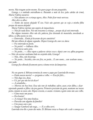 morta. Mas tragam assim mesmo. Eu quero pegar ela um pouquinho. 
Licurgo e a cunhada entreolham-se. Passando a mão de leve pelos cabelos da irmã, 
Maria Valéria sussurra: 
— Não adianta ver a criança agora, Alice. Podes ficar mais nervosa. 
Alice abre os olhos: 
— Então ela nasceu aleijada! É isso. Vocês não querem que eu veja a minha àlha 
porque ela nasceu aleijada! 
Maria Valéria reprime um suspiro de impaciência. 
— Não foi nada disso. Nós não trazemos a criança... porque ela já está enterrada. 
Por alguns instantes Alice não diz palavra, àca chorando de mansinho, mordendo os 
lábios, os olhos postos no teto. 
— Enterrada... Então já levaram ela pro cemitério? 
Há um silêncio de alguns segundos. Depois Licurgo diz com voz dura: 
— Foi enterrada no porão. 
— No porão? — balbucia Alice. 
— Não havia outro jeito. 
— No porão... — Alice repete a palavra várias vezes e depois com voz aáita pergunta: 
— Não vão acertar nenhuma bala no corpinho dela, Licurgo? 
— Não, Alice, não há perigo. 
— No porão... Sozinha, com este frio, no porão... E sem nome... sem nenhum nome... 
sem nada. 
Licurgo fica olhando fixamente para a chama triste da lamparina. 
No seu quarto d. Bibiana termina de comer a papa que Laurinda lhe trouxe. 
— Então nasceu morta? — pergunta a velha. — Essa foi feliz... 
— Não diga isso, dona. 
— Ué, por que não hei de dizer? 
— A coitadinha... 
— Morreu em boa hora. Essa não tem de trabalhar, sofrer, casar, criar àlhos, e àcar 
esperando quando os àlhos vão pra guerra. Primeiro precisam da gente, mamam nos nossos 
peitos, mijam no nosso colo. Depois crescem, se casam e tratam a gente como um caco velho. 
— Coma mais um pouco. 
— Era bonita? 
— A criança? Era uma lindeza. 
— Parecida com alguém da família? 
— Um pouco com o pai. 
— Sangue Cambará não nega... — E a velha sorri. 
Laurinda tira-lhe o prato das mãos. D. Bibiana cruza os braços sob o xale e começa a se 
 