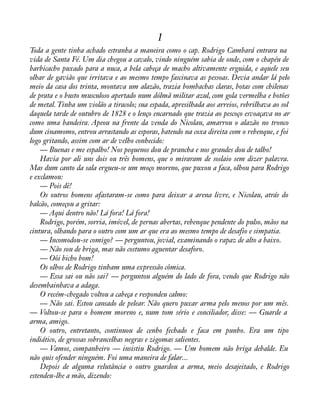 1 
Toda a gente tinha achado estranha a maneira como o cap. Rodrigo Cambará entrara na 
vida de Santa Fé. Um dia chegou a cavalo, vindo ninguém sabia de onde, com o chapéu de 
barbicacho puxado para a nuca, a bela cabeça de macho altivamente erguida, e aquele seu 
olhar de gavião que irritava e ao mesmo tempo fascinava as pessoas. Devia andar lá pelo 
meio da casa dos trinta, montava um alazão, trazia bombachas claras, botas com chilenas 
de prata e o busto musculoso apertado num dólmã militar azul, com gola vermelha e botões 
de metal. Tinha um violão a tiracolo; sua espada, apresilhada aos arreios, rebrilhava ao sol 
daquela tarde de outubro de 1828 e o lenço encarnado que trazia ao pescoço esvoaçava no ar 
como uma bandeira. Apeou na frente da venda do Nicolau, amarrou o alazão no tronco 
dum cinamomo, entrou arrastando as esporas, batendo na coxa direita com o rebenque, e foi 
logo gritando, assim com ar de velho conhecido: 
— Buenas e me espalho! Nos pequenos dou de prancha e nos grandes dou de talho! 
Havia por ali uns dois ou três homens, que o miraram de soslaio sem dizer palavra. 
Mas dum canto da sala ergueu-se um moço moreno, que puxou a faca, olhou para Rodrigo 
e exclamou: 
— Pois dê! 
Os outros homens afastaram-se como para deixar a arena livre, e Nicolau, atrás do 
balcão, começou a gritar: 
— Aqui dentro não! Lá fora! Lá fora! 
Rodrigo, porém, sorria, imóvel, de pernas abertas, rebenque pendente do pulso, mãos na 
cintura, olhando para o outro com um ar que era ao mesmo tempo de desafio e simpatia. 
— Incomodou-se comigo? — perguntou, jovial, examinando o rapaz de alto a baixo. 
— Não sou de briga, mas não costumo aguentar desaforo. 
— Oôi bicho bom! 
Os olhos de Rodrigo tinham uma expressão cômica. 
— Essa sai ou não sai? — perguntou alguém do lado de fora, vendo que Rodrigo não 
desembainhava a adaga. 
O recém-chegado voltou a cabeça e respondeu calmo: 
— Não sai. Estou cansado de pelear. Não quero puxar arma pelo menos por um mês. 
— Voltou-se para o homem moreno e, num tom sério e conciliador, disse: — Guarde a 
arma, amigo. 
O outro, entretanto, continuou de cenho fechado e faca em punho. Era um tipo 
indiático, de grossas sobrancelhas negras e zigomas salientes. 
— Vamos, companheiro — insistiu Rodrigo. — Um homem não briga debalde. Eu 
não quis ofender ninguém. Foi uma maneira de falar... 
Depois de alguma relutância o outro guardou a arma, meio desajeitado, e Rodrigo 
estendeu-lhe a mão, dizendo: 
 