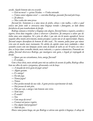 cavalo. Aquele homem não era covarde. 
— Está na mesa! — gritou Nicolau. — Venha entrando. 
— Vamos comer alguma coisa? — convidou Rodrigo, puxando Juvenal pelo braço. 
— Já almocei. 
— Mas venha dar uma prosa. 
Juvenal foi. Sentaram-se a uma mesa de pinho, sebosa e sem toalha, e sobre a qual 
estava um prato onde se enroscava uma linguiça tostada e fumegante, ao lado duma 
farinheira de pau transbordante de farofa. 
Rodrigo começou a trinchar a linguiça com alegria. Juvenal bateu o isqueiro, acendeu o 
cigarro, tirou duas tragadas e àcou a observar o forasteiro. Já começava a achar que ele 
tinha uma cara simpática. Só o jeito de olhar é que não era lá muito agradável: havia 
naqueles olhos muito atrevimento, muita prosápia e assim um ar de superioridade. Depois, 
Juvenal sempre desconàara de homem de olho azul... No entanto, podia jurar que nunca 
vira cara de macho mais insinuante. Os cabelos do capitão eram meio ondulados e dum 
castanho-escuro com uns lampejos assim como de fundo de tacho ao sol. O nariz era reto e 
àno, os beiços dum vermelho úmido, meio indecente, e o queixo voluntarioso. Fumando em 
calma, Juvenal observava Rodrigo, que mastigava com gosto, o bigode já respingado de 
farofa. 
— Quase que nos estranhamos, hein, amigo Juvenal? 
— É verdade... 
Com a boca cheia, meio atirado para trás na cadeira de assento de palha, Rodrigo olhou 
bem nos olhos do outro e perguntou, afrouxando o nó do lenço: 
— A moçada da terra gosta de jogar cartas? 
— Alguns gostam. 
— E o amigo? 
— Eu não jogo. 
— Nunca jogou? 
— Nunca. 
— Pois perdeu metade da sua vida. A gente precisa experimentar de tudo. 
— Hai pessoas de todo jeito. 
— Pelo que vejo, o amigo é um homem sem vícios. 
— Nem tanto. 
— É casado? 
— Sou. 
— Com moça da terra? 
— Vosmecê até parece vigário. 
— Faz algum mal perguntar? 
— Mal não faz. 
Houve uma pausa longa, em que Rodrigo se atirou com apetite à linguiça. A cabeça da 
 