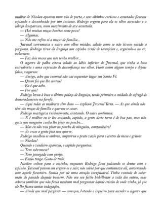 mulher de Nicolau apontou num vão de porta, e seus olhinhos curiosos e assustados àcaram 
espiando o desconhecido por um instante. Rodrigo ergueu para ela os olhos atrevidos e a 
cabeça desapareceu, num movimento de ave assustada. 
— Hai muitas moças bonitas neste povo? 
— Algumas. 
— Não me refiro só a moças de família... 
Juvenal verrumava o outro com olhos miúdos, calado como se não tivesse ouvido a 
pergunta. Rodrigo tirou da linguiça um espinho verde de laranjeira e, erguendo-o no ar, 
esclareceu: 
— Faz dois meses que não tenho mulher... 
O cigarro de palha estava colado ao lábio inferior de Juvenal, que tinha a boca 
entreaberta e uma expressão de desconàança nos olhos. Ficou assim algum tempo e depois 
falou, vagaroso: 
— Amigo, acho que vosmecê não vai esquentar lugar em Santa Fé. 
— Quem foi que lhe contou? 
— Eu é que acho. 
— Por quê? 
Rodrigo levou à boca o último pedaço de linguiça, tendo primeiro o cuidado de esfregá-lo 
demoradamente na farofa. 
— Aqui todas as mulheres têm dono — explicou Juvenal Terra. — As que ainda não 
têm são moças de família e querem se casar. 
Rodrigo mastigava ruidosamente, escutando. O outro continuou: 
— E é melhor eu ir lhe avisando, capitão, a gente desta terra é de boa paz, mas não 
gosta que ninguém venha lhe pisar no poncho... 
— Mas eu não vou pisar no poncho de ninguém, companheiro! 
— Às vezes a gente pisa sem querer. 
Rodrigo encolheu os ombros, empurrou o prato vazio para o centro da mesa e gritou: 
— Nicolau! 
Quando o vendeiro apareceu, o capitão perguntou: 
— Tem sobremesa? 
— Tem pessegada com queijo. 
— Então traga. Gosto de tudo. 
Nicolau voltou para a cozinha, enquanto Rodrigo àcou palitando os dentes com o 
espinho. Juvenal pensou em erguer-se e sair; não sabia por que continuava ali, conversando 
com aquele forasteiro. Sentia por ele uma atração inexplicável. Tinha vontade de saber 
mais do passado daquele homem. Não era seu feitio bisbilhotar a vida dos outros, mas 
achava também que não fazia nenhum mal perguntar àquele cristão de onde vinha, já que 
ele lhe fizera tantas indagações. 
— Ainda que mal pergunte — começou, batendo o isqueiro para acender o cigarro que 
 
