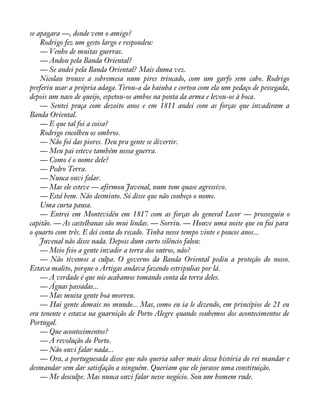 se apagara —, donde vem o amigo? 
Rodrigo fez um gesto largo e respondeu: 
— Venho de muitas guerras. 
— Andou pela Banda Oriental? 
— Se andei pela Banda Oriental? Mais duma vez. 
Nicolau trouxe a sobremesa num pires trincado, com um garfo sem cabo. Rodrigo 
preferiu usar a própria adaga. Tirou-a da bainha e cortou com ela um pedaço de pessegada, 
depois um naco de queijo, espetou-os ambos na ponta da arma e levou-os à boca. 
— Sentei praça com dezoito anos e em 1811 andei com as forças que invadiram a 
Banda Oriental. 
— E que tal foi a coisa? 
Rodrigo encolheu os ombros. 
— Não foi das piores. Deu pra gente se divertir. 
— Meu pai esteve também nessa guerra. 
— Como é o nome dele? 
— Pedro Terra. 
— Nunca ouvi falar. 
— Mas ele esteve — afirmou Juvenal, num tom quase agressivo. 
— Está bem. Não desminto. Só disse que não conheço o nome. 
Uma curta pausa. 
— Entrei em Montevidéu em 1817 com as forças do general Lecor — prosseguiu o 
capitão. — As castelhanas são mui lindas. — Sorriu. — Houve uma noite que eu fui para 
o quarto com três. E dei conta do recado. Tinha nesse tempo vinte e poucos anos... 
Juvenal não disse nada. Depois dum curto silêncio falou: 
— Meio feio a gente invadir a terra dos outros, não? 
— Não tivemos a culpa. O governo da Banda Oriental pediu a proteção do nosso. 
Estava malito, porque o Artigas andava fazendo estripulias por lá. 
— A verdade é que nós acabamos tomando conta da terra deles. 
— Águas passadas... 
— Mas muita gente boa morreu. 
— Hai gente demais no mundo... Mas, como eu ia le dizendo, em princípios de 21 eu 
era tenente e estava na guarnição de Porto Alegre quando soubemos dos acontecimentos de 
Portugal. 
— Que acontecimentos? 
— A revolução do Porto. 
— Não ouvi falar nada... 
— Ora, a portuguesada disse que não queria saber mais dessa história do rei mandar e 
desmandar sem dar satisfação a ninguém. Queriam que ele jurasse uma constituição. 
— Me desculpe. Mas nunca ouvi falar nesse negócio. Sou um homem rude. 
 