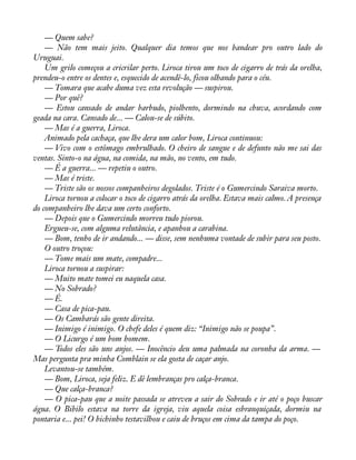 — Quem sabe? 
— Não tem mais jeito. Qualquer dia temos que nos bandear pro outro lado do 
Uruguai. 
Um grilo começou a cricrilar perto. Liroca tirou um toco de cigarro de trás da orelha, 
prendeu-o entre os dentes e, esquecido de acendê-lo, ficou olhando para o céu. 
— Tomara que acabe duma vez esta revolução — suspirou. 
— Por quê? 
— Estou cansado de andar barbudo, piolhento, dormindo na chuva, acordando com 
geada na cara. Cansado de... — Calou-se de súbito. 
— Mas é a guerra, Liroca. 
Animado pela cachaça, que lhe dera um calor bom, Liroca continuou: 
— Vivo com o estômago embrulhado. O cheiro de sangue e de defunto não me sai das 
ventas. Sinto-o na água, na comida, na mão, no vento, em tudo. 
— É a guerra... — repetiu o outro. 
— Mas é triste. 
— Triste são os nossos companheiros degolados. Triste é o Gumercindo Saraiva morto. 
Liroca tornou a colocar o toco de cigarro atrás da orelha. Estava mais calmo. A presença 
do companheiro lhe dava um certo conforto. 
— Depois que o Gumercindo morreu tudo piorou. 
Ergueu-se, com alguma relutância, e apanhou a carabina. 
— Bom, tenho de ir andando... — disse, sem nenhuma vontade de subir para seu posto. 
O outro troçou: 
— Tome mais um mate, compadre... 
Liroca tornou a suspirar: 
— Muito mate tomei eu naquela casa. 
— No Sobrado? 
— É. 
— Casa de pica-pau. 
— Os Cambarás são gente direita. 
— Inimigo é inimigo. O chefe deles é quem diz: “Inimigo não se poupa”. 
— O Licurgo é um bom homem. 
— Todos eles são uns anjos. — Inocêncio deu uma palmada na coronha da arma. — 
Mas pergunta pra minha Comblain se ela gosta de caçar anjo. 
Levantou-se também. 
— Bom, Liroca, seja feliz. E dê lembranças pro calça-branca. 
— Que calça-branca? 
— O pica-pau que a noite passada se atreveu a sair do Sobrado e ir até o poço buscar 
água. O Bibilo estava na torre da igreja, viu aquela coisa esbranquiçada, dormiu na 
pontaria e... pei! O bichinho testavilhou e caiu de bruços em cima da tampa do poço. 
 