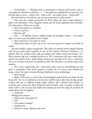 — Constituição é... — Rodrigo calou-se, embaraçado, e começou a fazer gestos, como se 
estes pudessem substituir as palavras. — ... é um papel, um regulamento que um país tem, 
dizendo todas as coisas... vosmecê sabe... todas as leis... um negócio desses... compreende? 
Juvenal mirava-o em silêncio, com sua cara inexpressiva, o olhar morto. 
— Seja como for, a junta governativa de Porto Alegre não estava muito disposta a 
jurar a tal constituição... Ora, chegaram notícias que nas outras capitanias havia barulho. 
Por toda a parte se falava em revolta. 
— Mas contra quem era o barulho? 
— Contra o governo. 
— Mas por quê? 
— Ora... — E Rodrigo comeu os últimos pedaços de pessegada e queijo. — Eu sempre 
digo, se é contra o governo podem contar comigo. 
— Mas o governo às vezes pode ter razão. 
— Mesmo que tenha, isso não vem ao caso. Governo é governo e sempre é divertido ser 
contra. 
Juvenal sacudiu a cabeça devagarinho. Não sabia que opinião formar daquele homem, 
nem até que ponto podia acreditar no que ele lhe contava. Precisava levantar-se e ir 
embora. Não era nenhum índio vadio que pudesse àcar numa venda conversando à toa. 
Havia, porém, algo que o impedia de mover-se. Ele se interessava pelo que o outro dizia; 
gostava da maneira como o capitão falava, mesmo que suas palavras às vezes o irritassem. 
Até a voz do diabo do homem era agradável: tinha um tom grave e ao mesmo tempo meio 
metálico. 
— Pois o povo compreendeu que o triunvirato estava mas era marombando pra não 
jurar a constituição. Nesse ponto estourou a revolta não só do povo, como também das 
tropas, é claro! Lá estava o tenente Rodrigo Cambará no meio do fandango. 
— Houve briga? 
— Quase. Eram mais ou menos duas da madrugada quando fomos pra frente da casa 
do governo. Eu era da infantaria, mas levamos também umas duas bocas de fogo, porque 
vosmecê sabe que a artilharia sempre impõe respeito. Mas a minha arma mesmo é a 
cavalaria, que é outra coisa. Boca de fogo faz muito barulho e fede. A espada e a lança são 
armas nobres e não há coisa mais linda neste mundo que uma boa carga de cavalaria em 
campo aberto. Já viu alguma? 
— Ainda não. 
Rodrigo ficou surpreso. 
— Nunca esteve numa guerra? 
— Não. 
— Nem numa revolução? 
— Também não. 
— Mas já era tempo. Quantos anos tem? 
 