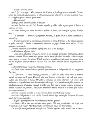 — Vinte e cinco no lombo. 
— É. Já era tempo... Mas, como eu ia dizendo, o fandango estava armado. Outras 
forças da guarnição apareceram e os oàciais mandaram chamar o ouvidor, o juiz de fora, 
o... o vigário-geral e não sei quem mais. 
— Eles vieram? 
Rodrigo soltou uma risadinha de desdém. 
— Não haviam de vir! Pois levamos aqueles graúdos todos a grito para ir buscar a 
gente do governo. 
Fez uma pausa para tirar do bolso a palha e o fumo, que começou a picar, de olho 
alegre. 
— E vieram? — tornou a perguntar Juvenal, só para fazer o outro continuar a 
narrativa. 
— Vieram e juraram a constituição ali mesmo no meio da praça. O dia estava raiando, 
os galos cantando... Então o comandante mandou as peças darem umas salvas. Estava 
jurada a constituição. 
Juvenal remexeu-se na cadeira, esfregou no chão os pés descalços. 
— E adiantou alguma coisa? 
— Não sei se adiantou ou não. O que sei é que naquele dia houve festa grossa. Rolou 
bebida e comida. Houve uma hora que eu senti o bucho tão cheio de vinho e churrasco que 
pensei que ia rebentar. Só sei que lá pelo anoitecer acordei completamente nu numa cama 
não sei de quem, num quarto não sei onde e ao lado duma mulher não sei de quem nem de 
onde. 
Soltou outra risada e deu uma palmada na mesa. 
— Onde é que vosmecê estava quando proclamaram a independência? — perguntou 
Juvenal. 
— Deixe ver... — disse Rodrigo, pensativo. — Ah! Eu tinha dado baixa e andava 
metido em negócios de gado. Vosmecê sabe, um homem precisa fazer de tudo um pouco. 
Depois que tomamos a Banda Oriental a situação do nosso charque e do nosso gado 
melhorou, e eu ganhei um bom dinheiro fazendo tropa. Mas quando ouvi falar de novo em 
revolução, eu, que já andava cansado de lidar com boi, vaca e cavalo, comecei a limpar a 
espada e azeitar as pistolas... Andavam prendendo muito militar e eu senti que a coisa 
estava por estourar... 
Enrolou o cigarro, acendeu-o no do Juvenal, tirou uma baforada e disse: 
— Mas a independência veio e o Rio Grande aceitou logo a situação. Foi pena. Eu tinha 
muito português marcado... 
— E que é que ia fazer com eles se houvesse mesmo guerra? 
— Nada... Só ia dar um sustinho nessa gente. Não sou prevalecido e só brigo com 
homem que pode reagir. Mas hai sujeitos que merecem levar um bom cagaço. 
De novo Juvenal pensou em seus afazeres. No dia seguinte tinha de sair com a carreta 
 