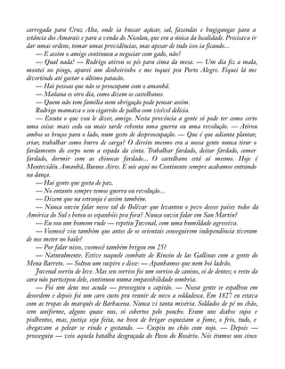 carregada para Cruz Alta, onde ia buscar açúcar, sal, fazendas e bugigangas para a 
estância dos Amarais e para a venda do Nicolau, que era a única da localidade. Precisava ir 
dar umas ordens, tomar umas providências, mas apesar de tudo isso ia ficando... 
— E assim o amigo continuou a negociar com gado, não? 
— Qual nada! — Rodrigo atirou os pés para cima da mesa. — Um dia àz a mala, 
montei no pingo, apurei um dinheirinho e me toquei pra Porto Alegre. Fiquei lá me 
divertindo até gastar o último patacão. 
— Hai pessoas que não se preocupam com o amanhã. 
— Mañana es otro dia, como dizem os castelhanos. 
— Quem não tem família nem obrigação pode pensar assim. 
Rodrigo mamava o seu cigarrão de palha com visível delícia. 
— Escuta o que vou le dizer, amigo. Nesta província a gente só pode ter como certo 
uma coisa: mais cedo ou mais tarde rebenta uma guerra ou uma revolução. — Atirou 
ambos os braços para o lado, num gesto de despreocupação. — Que é que adianta plantar, 
criar, trabalhar como burro de carga? O direito mesmo era a nossa gente nunca tirar o 
fardamento do corpo nem a espada da cinta. Trabalhar fardado, deitar fardado, comer 
fardado, dormir com as chinocas fardado... O castelhano está aí mesmo. Hoje é 
Montevidéu. Amanhã, Buenos Aires. E nós aqui no Continente sempre acabamos entrando 
na dança. 
— Hai gente que gosta de paz. 
— No entanto sempre temos guerra ou revolução... 
— Dizem que na estranja é assim também. 
— Nunca ouviu falar nesse tal de Bolívar que levantou o povo desses países todos da 
América do Sul e botou os espanhóis pra fora? Nunca ouviu falar em San Martín? 
— Eu sou um homem rude — repetiu Juvenal, com uma humildade agressiva. 
— Vosmecê viu também que antes de os orientais conseguirem independência tiveram 
de nos meter no baile? 
— Por falar nisso, vosmecê também brigou em 25? 
— Naturalmente. Estive naquele combate de Rincón de las Gallinas com a gente do 
Mena Barreto. — Soltou um suspiro e disse: — Apanhamos que nem boi ladrão. 
Juvenal sorriu de leve. Mas seu sorriso foi um sorriso de canino, só de dentes; o resto da 
cara não participou dele, continuou numa impassibilidade sombria. 
— Foi um deus nos acuda — prosseguiu o capitão. — Nossa gente se espalhou em 
desordem e depois foi um caro custo pra reunir de novo a soldadesca. Em 1827 eu estava 
com as tropas do marquês de Barbacena. Nunca vi tanta miséria. Soldados de pé no chão, 
sem uniforme, alguns quase nus, só cobertos pelo poncho. Eram uns diabos sujos e 
piolhentos, mas, justiça seja feita, na hora de brigar esqueciam a fome, o frio, tudo, e 
chegavam a pelear se rindo e gostando. — Cuspiu no chão com nojo. — Depois — 
prosseguiu — veio aquela batalha desgraçada do Passo do Rosário. Nós éramos uns cinco 
 
