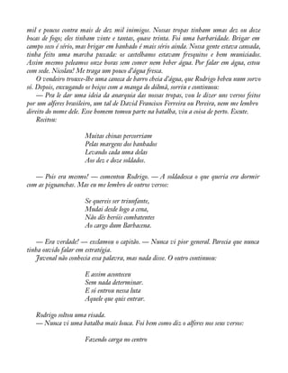 mil e poucos contra mais de dez mil inimigos. Nossas tropas tinham umas dez ou doze 
bocas de fogo; eles tinham vinte e tantas, quase trinta. Foi uma barbaridade. Brigar em 
campo seco é sério, mas brigar em banhado é mais sério ainda. Nossa gente estava cansada, 
tinha feito uma marcha puxada: os castelhanos estavam fresquitos e bem municiados. 
Assim mesmo peleamos onze horas sem comer nem beber água. Por falar em água, estou 
com sede. Nicolau! Me traga um pouco d’água fresca. 
O vendeiro trouxe-lhe uma caneca de barro cheia d’água, que Rodrigo bebeu num sorvo 
só. Depois, enxugando os beiços com a manga do dólmã, sorriu e continuou: 
— Pra le dar uma ideia da anarquia das nossas tropas, vou le dizer uns versos feitos 
por um alferes brasileiro, um tal de David Francisco Ferreira ou Pereira, nem me lembro 
direito do nome dele. Esse homem tomou parte na batalha, viu a coisa de perto. Escute. 
Recitou: 
Muitas chinas percorriam 
Pelas margens dos banhados 
Levando cada uma delas 
Aos dez e doze soldados. 
— Pois era mesmo! — comentou Rodrigo. — A soldadesca o que queria era dormir 
com as piguanchas. Mas eu me lembro de outros versos: 
Se quereis ser triunfante, 
Mudai desde logo a cena, 
Não dês heróis combatentes 
Ao cargo dum Barbacena. 
— Era verdade! — exclamou o capitão. — Nunca vi pior general. Parecia que nunca 
tinha ouvido falar em estratégia. 
Juvenal não conhecia essa palavra, mas nada disse. O outro continuou: 
E assim aconteceu 
Sem nada determinar. 
E só entrou nessa luta 
Aquele que quis entrar. 
Rodrigo soltou uma risada. 
— Nunca vi uma batalha mais louca. Foi bem como diz o alferes nos seus versos: 
Fazendo carga no centro 
 