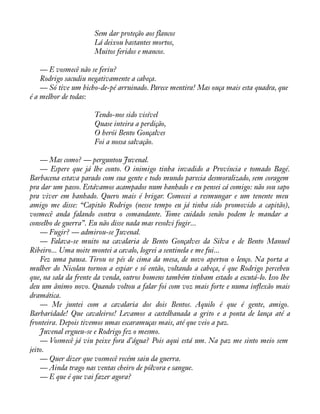 Sem dar proteção aos flancos 
Lá deixou bastantes mortos, 
Muitos feridos e mancos. 
— E vosmecê não se feriu? 
Rodrigo sacudiu negativamente a cabeça. 
— Só tive um bicho-de-pé arruinado. Parece mentira! Mas ouça mais esta quadra, que 
é a melhor de todas: 
Tendo-nos sido visível 
Quase inteira a perdição, 
O herói Bento Gonçalves 
Foi a nossa salvação. 
— Mas como? — perguntou Juvenal. 
— Espere que já lhe conto. O inimigo tinha invadido a Província e tomado Bagé. 
Barbacena estava parado com sua gente e todo mundo parecia desmoralizado, sem coragem 
pra dar um passo. Estávamos acampados num banhado e eu pensei cá comigo: não sou sapo 
pra viver em banhado. Quero mais é brigar. Comecei a resmungar e um tenente meu 
amigo me disse: “Capitão Rodrigo (nesse tempo eu já tinha sido promovido a capitão), 
vosmecê anda falando contra o comandante. Tome cuidado senão podem le mandar a 
conselho de guerra”. Eu não disse nada mas resolvi fugir... 
— Fugir? — admirou-se Juvenal. 
— Falava-se muito na cavalaria de Bento Gonçalves da Silva e de Bento Manuel 
Ribeiro... Uma noite montei a cavalo, logrei a sentinela e me fui... 
Fez uma pausa. Tirou os pés de cima da mesa, de novo apertou o lenço. Na porta a 
mulher do Nicolau tornou a espiar e só então, voltando a cabeça, é que Rodrigo percebeu 
que, na sala da frente da venda, outros homens também tinham estado a escutá-lo. Isso lhe 
deu um ânimo novo. Quando voltou a falar foi com voz mais forte e numa ináexão mais 
dramática. 
— Me juntei com a cavalaria dos dois Bentos. Aquilo é que é gente, amigo. 
Barbaridade! Que cavaleiros! Levamos a castelhanada a grito e a ponta de lança até a 
fronteira. Depois tivemos umas escaramuças mais, até que veio a paz. 
Juvenal ergueu-se e Rodrigo fez o mesmo. 
— Vosmecê já viu peixe fora d’água? Pois aqui está um. Na paz me sinto meio sem 
jeito.— 
Quer dizer que vosmecê recém saiu da guerra. 
— Ainda trago nas ventas cheiro de pólvora e sangue. 
— E que é que vai fazer agora? 
 