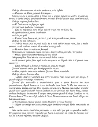 Rodrigo olhou em torno, de mãos na cintura, peito inflado. 
— Pois nem sei. Estou gostando deste lugar... 
Caminhou até a janela, olhou a praça, com a grande àgueira no centro, as casas em 
torno e os verdes campos que circundavam o povoado. Um sol de ouro novo iluminava tudo. 
Rodrigo respirou fundo e disse: 
— É. Pode ser que eu fique por aqui. 
Juvenal coçou a cabeça e resmungou: 
— Está me palpitando que o amigo não vai se dar bem em Santa Fé. 
O capitão voltou-se para o interlocutor. 
— Mas por quê? 
— Vosmecê é um homem de guerra. A gente deste povoado é mui pacata. 
Rodrigo fez um gesto vago. 
— Pode-se tentar. Não se perde nada. Se a coisa estiver muito ruim, faço a mala, 
monto a cavalo e caio na estrada. O mundo é muito grande. 
— Grande e louco — sentenciou Juvenal. 
Os homens que escutavam riram baixinho. Rodrigo olhou para eles e perguntou: 
— Onde é que vou encontrar pouso para esta noite? 
Ninguém falou. Mas Nicolau saiu de trás do balcão e disse: 
— Se vosmecê quiser àcar aqui, tenho um quarto de hóspede. Não é lá grande coisa, 
mas serve. 
— Estou habituado a dormir ao relento em cima dos pelegos. 
Juvenal estendeu a mão, que Rodrigo prendeu na sua. 
— Bom, capitão, tenho de ir andando. Juvenal Terra, seu criado. 
Rodrigo olhou-o bem nos olhos. 
— Capitão Rodrigo Cambará, pra servir vosmecê. Pode contar com um amigo. E 
quando digo que sou amigo, sou mesmo. 
Juvenal fez meia-volta e encaminhou-se para a porta. Levava um mau 
pressentimento. Aquele homem ia trazer incômodos para Santa Fé. Por um momento a 
sombra duma dúvida escureceu-lhe o espírito: que era que a Maruca, sua mulher, ia sentir 
quando visse aquele homem? Pensou também no que diria seu pai, Pedro Terra, quando 
soubesse da chegada do estranho. E desejou estar presente quando Rodrigo Cambará e o cel. 
Ricardo Amaral Neto — o chefe político de Santa Fé — se encontrassem. Ia sair chispa: aço 
batendo contra aço. 
Já tinha deixado a venda quando ouviu, lá dentro, a voz de Rodrigo: 
— Algum dos amigos por acaso quererá jogar uma bisca comigo? Tenho um baralho na 
mala... 
Não ouviu o resto. Caminhou para casa e — sem saber por quê —, quando a mulher 
lhe perguntou onde estivera, respondeu que àcara a conversar na venda do Nicolau, mas 
não fez a menor referência ao recém-chegado. 
 