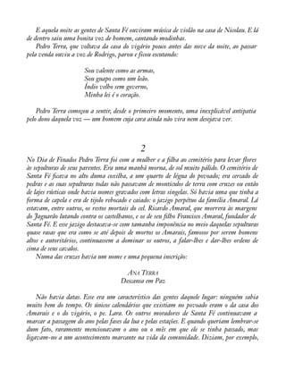 E aquela noite as gentes de Santa Fé ouviram música de violão na casa de Nicolau. E lá 
de dentro saiu uma bonita voz de homem, cantando modinhas. 
Pedro Terra, que voltava da casa do vigário pouco antes das nove da noite, ao passar 
pela venda ouviu a voz de Rodrigo, parou e ficou escutando: 
Sou valente como as armas, 
Sou guapo como um leão. 
Índio velho sem governo, 
Minha lei é o coração. 
Pedro Terra começou a sentir, desde o primeiro momento, uma inexplicável antipatia 
pelo dono daquela voz — um homem cuja cara ainda não vira nem desejava ver. 
2 
No Dia de Finados Pedro Terra foi com a mulher e a àlha ao cemitério para levar áores 
às sepulturas de seus parentes. Era uma manhã morna, de sol muito pálido. O cemitério de 
Santa Fé àcava no alto duma coxilha, a um quarto de légua do povoado; era cercado de 
pedras e as suas sepulturas todas não passavam de montículos de terra com cruzes ou então 
de lajes rústicas onde havia nomes gravados com letras singelas. Só havia uma que tinha a 
forma de capela e era de tijolo rebocado e caiado: o jazigo perpétuo da família Amaral. Lá 
estavam, entre outros, os restos mortais do cel. Ricardo Amaral, que morrera às margens 
do Jaguarão lutando contra os castelhanos, e os de seu àlho Francisco Amaral, fundador de 
Santa Fé. E esse jazigo destacava-se com tamanha imponência no meio daquelas sepulturas 
quase rasas que era como se até depois de mortos os Amarais, famosos por serem homens 
altos e autoritários, continuassem a dominar os outros, a falar-lhes e dar-lhes ordens de 
cima de seus cavalos. 
Numa das cruzes havia um nome e uma pequena inscrição: 
ANA TERRA 
Descansa em Paz 
Não havia datas. Esse era um característico das gentes daquele lugar: ninguém sabia 
muito bem do tempo. Os únicos calendários que existiam no povoado eram o da casa dos 
Amarais e o do vigário, o pe. Lara. Os outros moradores de Santa Fé continuavam a 
marcar a passagem do ano pelas fases da lua e pelas estações. E quando queriam lembrar-se 
dum fato, raramente mencionavam o ano ou o mês em que ele se tinha passado, mas 
ligavam-no a um acontecimento marcante na vida da comunidade. Diziam, por exemplo, 
 