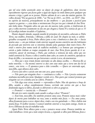 que tal coisa tinha acontecido antes ou depois da praga de gafanhotos, dum inverno 
especialmente rigoroso que àzera gelar a água das lagoas ou então duma peste qualquer que 
atacara o trigo, o gado ou as pessoas. Muitos sabiam de cor o ano das muitas guerras. Os 
velhos diziam “Foi na guerra de 1800...” ou “Foi na de 1811... ou 1816... ou 1825”. Mas 
no espírito da maioria, principalmente no das mulheres — que faziam o possível para 
esquecer as guerras —, essas datas se misturavam. Era por isso que o túmulo de Ana Terra 
não tinha datas. Ninguém sabia em que ano ela nascera; todos, porém, se lembravam de 
que a velha morrera exatamente no dia em que chegara a Santa Fé a notícia de que os 33 
de Lavalleja tinham invadido a Cisplatina... 
Diante daquele túmulo, naquela manhã de princípios de novembro, achavam-se Pedro 
Terra, sua mulher, Arminda, e Bibiana, a àlha do casal. De chapéu na mão, os cabelos 
grisalhos esvoaçando à brisa, Pedro olhava para a cruz e lembrava-se dum dia — havia 
muitos anos — em que tinham vindo enterrar naquele mesmo cemitério um dos habitantes 
do povoado que morrera com os intestinos furados pelas guampas dum touro bravo. Por 
sinal o enterro fora numa tarde de soalheira medonha, e os homens que carregaram o 
caixão a pulso tinham as roupas ensopadas de suor. Ana Terra àzera questão de ir ao 
cemitério, apesar do mormaço, e Pedro, que conhecia a teimosia da mãe, sabia que era 
inútil contrariá-la. Ficara a velha à sombra dum cedro, no centro do cemitério, apoiada no 
braço do filho, e no momento em que baixaram o caixão à cova, ela murmurou: 
— Meu pai e meu irmão foram enterrados no alto duma coxilha. — Mostrou-lhe as 
mãos murchas. — Eu mesma enterrei os dois com estas mãos que a terra um dia há de 
comer... esta terra. — E apontava para o chão vermelho. — Quero ser enterrada aqui, 
meu filho, aqui debaixo deste cedro. 
A terra caía sobre o caixão com um som cavo, quase musical. 
— Não quero que ninguém chore — continuava a velha. — Não é preciso costurarem 
nenhuma mortalha pra mim. Qualquer vestido serve. Mas quero que vosmecê prometa que 
ninguém vai ver a minha cara no velório. Promete? 
— Não diga essas coisas, mamãe — repreendia-a Pedro. Mas ela apertava o braço do 
àlho, sacudia a cabeça completamente branca, sorrindo um sorriso em que a boca 
desdentada sugava os lábios, fazendo-os dobrarem-se sobre as gengivas. 
— Promete? — insistia ela. — Promete? 
Ele não teve outro remédio senão sacudir a cabeça e dizer “Prometo”. 
— Está bem, meu àlho. Eu também prometo uma coisa. Prometo nunca mais voltar 
depois de morta para trabalhar na roca, como a minha mãe fazia. — Fez uma pausa, 
olhou fixamente para a cova e depois disse, rindo o seu riso guinchado: — Mas o hábito tem 
muita força. O melhor mesmo é vosmecê também enterrar a roca junto comigo. Assim eu 
livro a Bibiana da sina de trabalhar nela. 
Agora Pedro Terra olhava para a cruz e pensava nessas coisas. Pensava também na 
vida trabalhosa e triste que a mãe sempre levara, e, erguendo os olhos para Bibiana, àcou a 
 