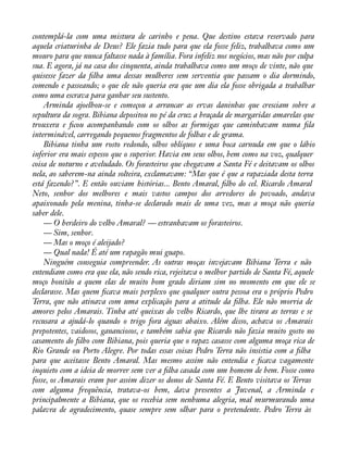 contemplá-la com uma mistura de carinho e pena. Que destino estava reservado para 
aquela criaturinha de Deus? Ele fazia tudo para que ela fosse feliz, trabalhava como um 
mouro para que nunca faltasse nada à família. Fora infeliz nos negócios, mas não por culpa 
sua. E agora, já na casa dos cinquenta, ainda trabalhava como um moço de vinte, não que 
quisesse fazer da àlha uma dessas mulheres sem serventia que passam o dia dormindo, 
comendo e passeando; o que ele não queria era que um dia ela fosse obrigada a trabalhar 
como uma escrava para ganhar seu sustento. 
Arminda ajoelhou-se e começou a arrancar as ervas daninhas que cresciam sobre a 
sepultura da sogra. Bibiana depositou no pé da cruz a braçada de margaridas amarelas que 
trouxera e àcou acompanhando com os olhos as formigas que caminhavam numa àla 
interminável, carregando pequenos fragmentos de folhas e de grama. 
Bibiana tinha um rosto redondo, olhos oblíquos e uma boca carnuda em que o lábio 
inferior era mais espesso que o superior. Havia em seus olhos, bem como na voz, qualquer 
coisa de noturno e aveludado. Os forasteiros que chegavam a Santa Fé e deitavam os olhos 
nela, ao saberem-na ainda solteira, exclamavam: “Mas que é que a rapaziada desta terra 
está fazendo?”. E então ouviam histórias... Bento Amaral, àlho do cel. Ricardo Amaral 
Neto, senhor dos melhores e mais vastos campos dos arredores do povoado, andava 
apaixonado pela menina, tinha-se declarado mais de uma vez, mas a moça não queria 
saber dele. 
— O herdeiro do velho Amaral? — estranhavam os forasteiros. 
— Sim, senhor. 
— Mas o moço é aleijado? 
— Qual nada! É até um rapagão mui guapo. 
Ninguém conseguia compreender. As outras moças invejavam Bibiana Terra e não 
entendiam como era que ela, não sendo rica, rejeitava o melhor partido de Santa Fé, aquele 
moço bonitão a quem elas de muito bom grado diriam sim no momento em que ele se 
declarasse. Mas quem àcava mais perplexo que qualquer outra pessoa era o próprio Pedro 
Terra, que não atinava com uma explicação para a atitude da àlha. Ele não morria de 
amores pelos Amarais. Tinha até queixas do velho Ricardo, que lhe tirara as terras e se 
recusara a ajudá-lo quando o trigo fora águas abaixo. Além disso, achava os Amarais 
prepotentes, vaidosos, gananciosos, e também sabia que Ricardo não fazia muito gosto no 
casamento do àlho com Bibiana, pois queria que o rapaz casasse com alguma moça rica de 
Rio Grande ou Porto Alegre. Por todas essas coisas Pedro Terra não insistia com a àlha 
para que aceitasse Bento Amaral. Mas mesmo assim não entendia e àcava vagamente 
inquieto com a ideia de morrer sem ver a àlha casada com um homem de bem. Fosse como 
fosse, os Amarais eram por assim dizer os donos de Santa Fé. E Bento visitava os Terras 
com alguma frequência, tratava-os bem, dava presentes a Juvenal, a Arminda e 
principalmente a Bibiana, que os recebia sem nenhuma alegria, mal murmurando uma 
palavra de agradecimento, quase sempre sem olhar para o pretendente. Pedro Terra às 
 